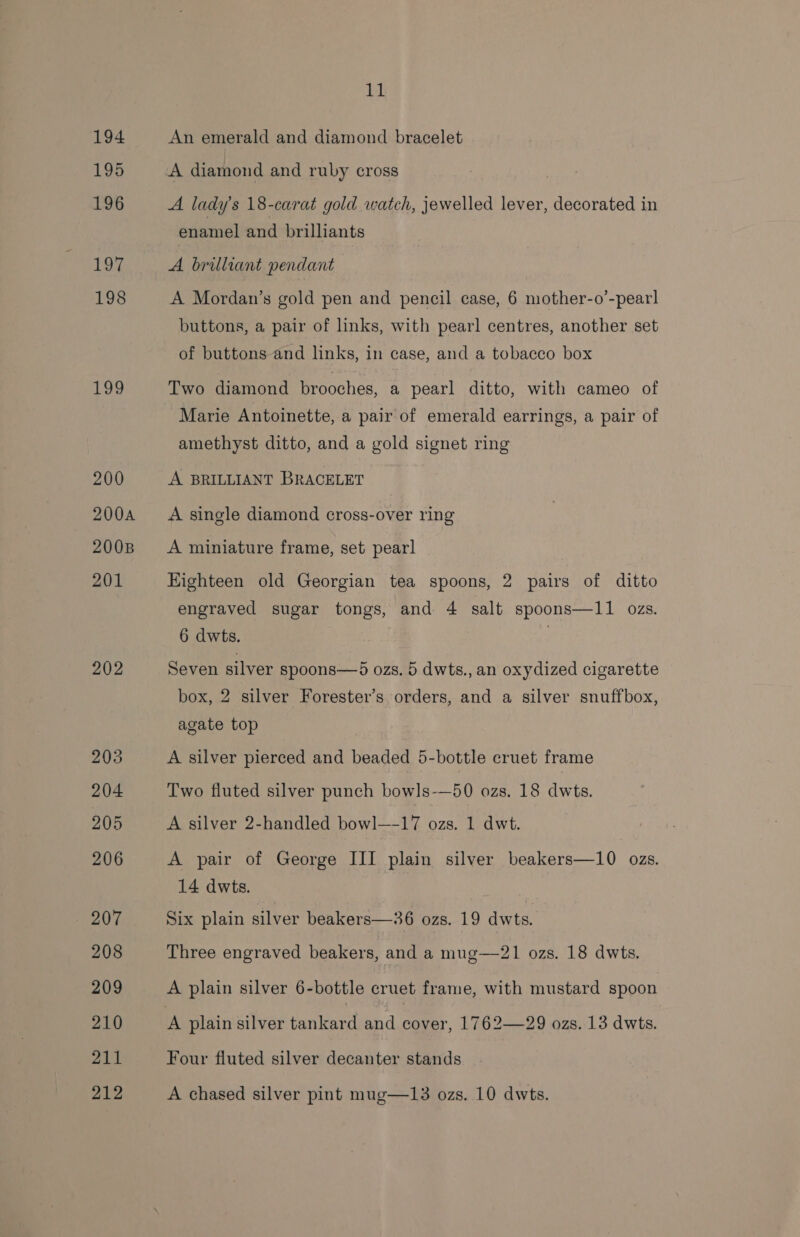 194 195 196 Li 198 199 200 200A 2008 201 202 203 204 205 206 207 208 209 210 211 212 11 An emerald and diamond bracelet A diamond and ruby cross A lady's 18-carat gold watch, jewelled lever, decorated in enamel and brilliants A brilliant pendant A Mordan’s gold pen and pencil case, 6 mother-o’-pear] buttons, a pair of links, with pearl centres, another set of buttons and links, in case, and a tobacco box Two diamond brooches, a pearl ditto, with cameo of Marie Antoinette, a pair of emerald earrings, a pair of amethyst ditto, and a gold signet ring A BRILLIANT BRACELET A single diamond cross-over ring A miniature frame, set pearl Eighteen old Georgian tea spoons, 2 pairs of ditto engraved sugar tongs, and 4 salt spoons—11 ozs. 6 dwts. | Seven silver spoons—d ozs. 5 dwts., an oxydized cigarette box, 2 silver Forester’s orders, and a silver snuffbox, agate top A silver pierced and beaded 5-bottle cruet frame Two fluted silver punch bowls-—50 ozs. 18 dwts. A silver 2-handled bowl—-17 ozs. 1 dwt. A pair of George III plain silver beakers—10 ozs. 14 dwts. Six plain silver beakers—36 ozs. 19 dwts. Three engraved beakers, and a mug—21 ozs. 18 dwts. A plain silver 6-bottle cruet frame, with mustard spoon Four fluted silver decanter stands A chased silver pint mug—13 ozs. 10 dwts.