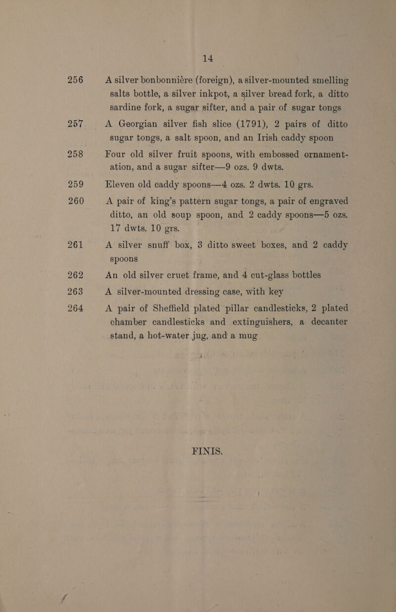 256 257 259 260 261 262 263 264 14 A silver bonbonniére (foreign), a silver-mounted smelling salts bottle, a silver inkpot, a silver bread fork, a ditto sardine fork, a sugar sifter, and a pair of sugar tongs A Georgian silver fish slice (1791), 2 pairs of ditto sugar tongs, a salt spoon, and an Irish caddy spoon Four old silver fruit spoons, with embossed ornament- ation, and a sugar sifter—9 ozs. 9 dwts. Eleven old caddy spoons—4 ozs. 2 dwts. 10 grs. A pair of king’s pattern sugar tongs, a pair of engraved ditto, an old soup spoon, and 2 caddy spoons—5 ozs. 17 dwts, 10 grs. A silver snuff box, 3 ditto sweet boxes, and 2 caddy spoons An old silver cruet frame, and 4 cut-glass bottles A silver-mounted dressing case, with key A pair of Sheffield plated pillar candlesticks, 2 plated chamber candlesticks and extinguishers, a decanter stand, a hot-water jug, and a mug FINIS.