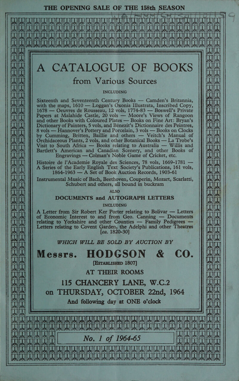 THE OPENING SALE OF THE 158th SEASON Reveneeraenntnnnnmeaianntnintt ia teueieanteununnnangnntny CLCUEU CUULU CU CUEULD CnCU CD CLL CULE LU CUCU CUCL CLI LU CCL CODER RUE CO CULT CUCU LUDO CU CUD LULU CUCU GuGL CL RRERC RGR RG PRICK LSE CHEN I |) naa A CATALOGUE OF BOOKS |||## from Various Sources aaah W aks aunt INCLUDING ina waa Sixteenth and Seventeenth Century Books — Camden’s Britannia, ay RS FI with the maps, 1610 — Loggan’s Oxonia Illustrata, Inscribed Copy, jj aaa aa) aa 1678 — Oeuvres de Rousseau, 12 vols, 1774-83 — Boswell’s Private }} aaeg) | Papers at Malahide Castle, 20 vols — Moore’s Views of Rangoon TOG and other Books with Coloured Plates — Books on Fine Art: Bryan’s (eae Dictionary of Painters, 5 vols, and Bénezit’s Dictionnaire des Peintres, LU 1! 8 vols — Hannover’s Pottery and Porcelain, 3 vols — Books on Clocks Te by Cumming, Britten, Baillie and others — Veitch’s Manual of CQL J Orchidaceous Plants, 2 vols, and other Botanical Books — La Trobe’s TOU Visit to South Africa — Books relating to Australia — Willis and TOS AX Bartlett’s American and Canadian Scenery, and other Books of Engravings — Colman’s Noble Game of Cricket, etc. CO Histoire de l?Academie Royale des Sciences, 78 vols, 1669-1781 — A Series of the Early English Text Society’s Publications, 161 vols, 0 a om) am am am Ao)  aaa 1864-1963 — A Set of Book Auction Records, 1903-61 WW) Instrumental Music of Bach, Beethoven, Couperin, Mozart, Scarlatti, aaa) [aaa Schubert and others, all bound in buckram aud) (eae ALSO Th (maja DOCUMENTS and AUTOGRAPH LETTERS LOU Tt INCLUDING aaiaa A Letter from Sir Robert Ker Porter relating to Bolivar — Letters aaa Uh Uh of Economic Interest to and from Geo. Canning — Documents || eaag relating to Yorkshire and other Counties — Family Pedigrees — ue Letters relating to Covent Garden, the Adelphi and other Theatres ey [ca. 1820-30] eae alee) aa LH ay WHICH WILL BE SOLD BY AUCTION BY Eu ||Messrs. HODGSON &amp; CO. | We [ESTABLISHED 1807] fae majag AT THEIR ROOMS aia age 115 CHANCERY LANE, W.C.2 Ug auch on THURSDAY, OCTOBER 22nd, 1964 | a And following day at ONE o’clock o it Naish anninrannyninentniroseammitastnnnitnennntasnnny dia SAE SRT CSO CE OO anya (UCU No. | of 1964-65 UCU | TUICUCULULUGUICO CC CDIn DIU CO TION COCCI COGIC LUCIO USOT CUD CIN CUCUCH LICL UC UIC UC RCE    