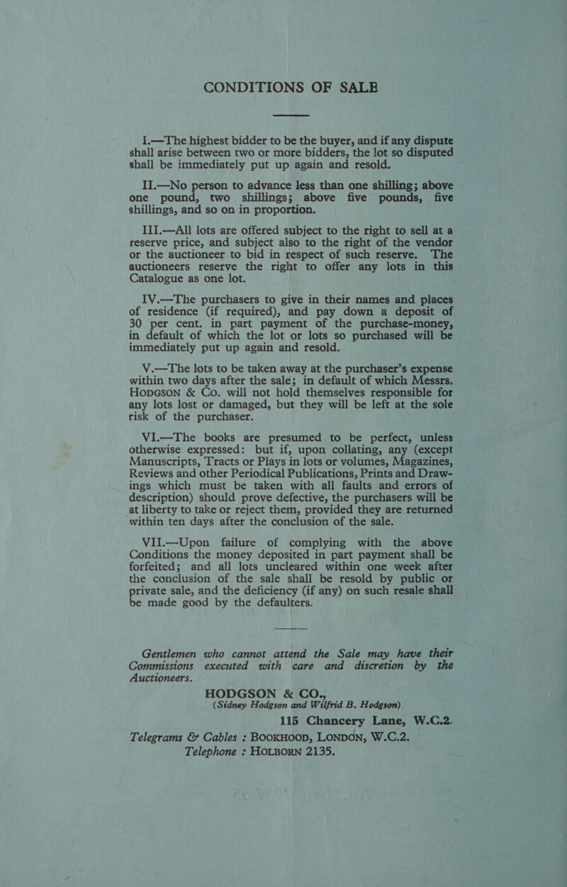 CONDITIONS OF SALE 1.—The highest bidder to be the buyer, and if any dispute shall arise between two or more bidders, the lot so disputed shall be immediately put up again and resold. II.—No person to advance less than one shilling; above one pound, two shillings; above five pounds, five shillings, and so on in proportion. III.—All lots are offered subject to the right to sell at a reserve price, and subject also to the right of the vendor or the auctioneer to bid in respect of such reserve. ‘The auctioneers reserve the right to offer any lots in this Catalogue as one lot. IV.—The purchasers to give in their names and places of residence (if required), and pay down a deposit of 30 per cent. in part payment of the purchase-money, in default of which the lot or lots so purchased will be immediately put up again and resold. V.—The lots to be taken away at the purchaser’s expense within two days after the sale; in default of which Messrs. HopGson &amp; Co. will not hold themselves responsible for any lots lost or damaged, but they will be left at the sole risk of the purchaser. VI.—The books are presumed to be perfect, unless otherwise expressed: but if, upon collating, any (except Manuscripts, Tracts or Plays in lots or volumes, Magazines, Reviews and other Periodical Publications, Prints and Draw- ings which must be taken with all faults and errors of description) should prove defective, the purchasers will be at liberty to take or reject them, provided they are returned within ten days after the conclusion of the sale. VII.—Upon failure of complying with the above Conditions the money deposited in part payment shall be forfeited; and all lots uncleared within one week after the conclusion of the sale shall be resold by public or private sale, and the deficiency (if any) on such resale shall be made good by the defaulters. Gentlemen who cannot attend the Sale may have their Commissions executed with care and discretion by Auctioneers. HODGSON &amp; CO., (Sidney Hodgson and Wilfrid B. Hodgson) 115 Chancery Lane, W.C.2. Telegrams &amp; Cables : BooKHoop, LONDON, W.C.2. Telephone : HOLBORN 2135.