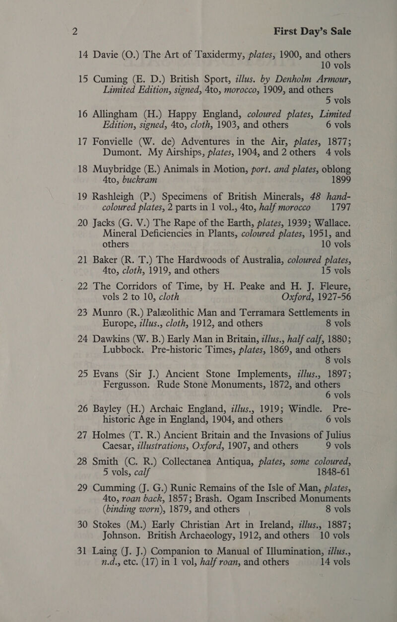 14 Davie (O.) The Art of Taxidermy, plates, 1900, and others 10 vols 15 Cuming (E. D.) British Sport, z//us. by Denholm Armour, Limited Edition, signed, 4to, morocco, 1909, and others 5 vols 16 Allingham (H.) Happy England, coloured plates, Limited Edition, signed, 4to, cloth, 1903, and others 6 vols 17 Fonvielle (W. de) Adventures in the Air, plates, 1877; Dumont. My Airships, plates, 1904, and 2 others 4 vols 18 Muybridge (E.) Animals in Motion, port. and plates, oblong Ato, buckram 1899 19 Rashleigh (P.) Specimens of British Minerals, 48 hand- coloured plates, 2 parts in 1 vol., 4to, half morocco 1797 20 Jacks (G. V.) The Rape of the Earth, plates, 1939; Wallace. Mineral Deficiencies in Plants, coloured plates, 1951, and others 10 vols 21 Baker (R. T.) The Hardwoods of Australia, coloured plates, Ato, cloth, 1919, and others 15 vols 22 The Corridors of Time, by H. Peake and H. J. Fleure, vols 2 to 10, cloth Oxford, 1927-56 23 Munro (R.) Paleolithic Man and Terramara Settlements in Europe, zllus., cloth, 1912, and others 8 vols 24 Dawkins (W. B.) Early Man in Britain, z/lus., half calf, 1880; Lubbock. Pre-historic Times, plates, 1869, and others 8 vols 25 Evans (Sir J.) Ancient Stone Implements, i/lus., 1897; Fergusson. Rude Stone Monuments, 1872, and others 6 vols 26 Bayley (H.) Archaic England, iJlus., 1919; Windle. Pre- historic Age in England, 1904, and others 6 vols 27 Holmes (T. R.) Ancient Britain and the Invasions of Julius Caesar, illustrations, Oxford, 1907, and others 9 vols 28 Smith (C. R.) Collectanea Antiqua, plates, some coloured, 5 vols, calf 1848-61 29 Cumming (J. G.) Runic Remains of the Isle of Man, plates, Ato, roan back, 1857; Brash. Ogam Inscribed Monuments (binding worn), 1879, and others | 8 vols 30 Stokes (M.) Early Christian Art in Ireland, zllus., 1887; Johnson. British Archaeology, 1912, and others 10 vols 31 Laing (J. J.) Companion to Manual of Illumination, illus.,