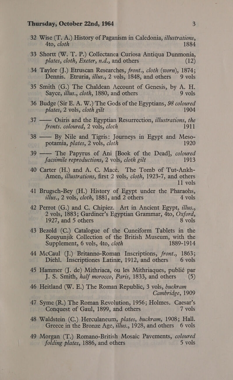 32 Wise (T. A.) History of Paganism in Caledonia, i/lustrations, Ato, cloth 33 Shortt (W. T. P.) Collectanea Curiosa Antiqua Dunmonia, plates, cloth, Exeter, n.d., and others (12) 34 Taylor (J.) Etruscan Researches, front., cloth (worn), 1874; Dennis. Etruria, z/lus., 2 vols, 1848, and others 9 vols 35 Smith (G.) The Chaldean Account of Genesis, by A. H.  Sayce, illus., cloth, 1880, and others 9 vols 36 Budge (Sir E. A. W.) The Gods of the Egyptians, 98 coloured plates, 2 vols, cloth gilt 1904 37 Osiris and the Egyptian Resurrection, z/lustrations, the fronts. coloured, 2 vols, cloth 1911 38 —— By Nile and Tigris: Journeys in Egypt and Meso- potamia, plates, 2 vols, cloth 1920 39 —— The Papyrus of Ani [Book of the Dead], coloured facsimile reproductions, 2 vols, cloth gilt 1913 40 Carter (H.) and A. C. Mace. The Tomb of Tut-Ankh- Amen, zllustrations, first 2 vols, cloth, 1923-7, and others 11 vols 41 Brugsch-Bey (H.) History of Egypt under the Pharaohs, illus., 2 vols, cloth, 1881, and 2 others 4 vols 42 Perrot (G.) and C. Chipiez. Art in Ancient Egypt, zJlus., 2 vols, 1883; Gardiner’s Egyptian Grammar, 4to, Oxford, 1927, and 5 others 8 vols 43 Bezold (C.) Catalogue of the Cuneiform Tablets in the Kouyunjik Collection of the British Museum, with the Supplement, 6 vols, 4to, cloth 1889-1914 44 McCaul (J.) Britanno-Roman Inscriptions, front., 1863; Diehl. Inscriptiones Latine, 1912, and others 6 vols 45 Hammer (J. de) Mithriaca, ou les Mithriaques, publié par J. S. Smith, half morocco, Paris, 1833, and others (5) 46 Heitland (W. E.) The Roman Republic, 3 vols, buckram Cambridge, 1909 47 Syme (R.) The Roman Revolution, 1956; Holmes. Caesar’s Conquest of Gaul, 1899, and others 7 vols 48 Waldstein (C.) Herculaneum, plates, buckram, 1908; Hall. Greece in the Bronze Age, /lus., 1928, and others 6 vols 49 Morgan (T.) Romano-British Mosaic Pavements, coloured folding plates, 1886, and others 5 vols