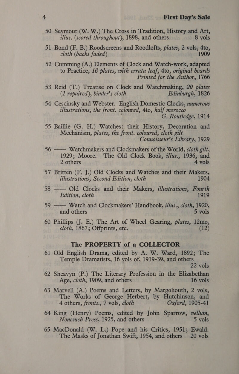 50 Seymour (W. W.) The Cross in Tradition, History and Art, illus. (scored throughout), 1898, and others 8 vols 51 Bond (F. B.) Roodscreens and Roodlofts, plates, 2 vols, 4to, cloth (backs faded) 1909 52 Cumming (A.) Elements of Clock and Watch-work, adapted to Practice, 16 plates, with errata leaf, 4to, original boards Printed for the Author, 1766 53 Reid (T.) Treatise on Clock and Watchmaking, 20 plates (1 repaired), binder’s cloth Edinburgh, 1826 54 Cescinsky and Webster. English Domestic Clocks, numerous illustrations, the front. coloured, 4to, half morocco | G. Routledge, 1914 55 Baillie (G. H.) Watches: their History, Decoration and Mechanism, plates, the front. coloured, cloth gilt Connotsseur’s Library, 1929 56 —— Watchmakers and Clockmakers of the World, cloth gilt, 1929; Moore. The Old Clock Book, zl/us., 1936, and 2 others 4 vols 57 Britten (F. J.) Old Clocks and Watches and their Makers, illustrations, Second Edition, cloth 1904 58 —— Old Clocks and their Makers, :z/lustrations, Fourth Edition, cloth 1919 59 —— Watch and Clockmakers’ Handbook, zllus., cloth, 1920, and others 5 vols 60 Phillips (J. E.) The Art of Wheel Gearing, plates, 12mo, cloth, 1867; Offprints, etc. (12) The PROPERTY of a COLLECTOR 61 Old English Drama, edited by A. W. Ward, 1892; The Temple Dramatists, 16 vols of, 1919-39, and others 22 vols 62 Sheavyn (P.) The Literary Profession in the Elizabethan Age, cloth, 1909, and others 16 vols 63 Marvell (A.) Poems and Letters, by Margoliouth, 2 vols, The Works of George Herbert, by Hutchinson, and 4 others, fronts., 7 vols, cloth Oxford, 1905-41 64 King (Henry) Poems, edited by John Sparrow, vellum, Nonesuch Press, 1925, and others 5 vols 65 MacDonald (W. L.) Pope and his Critics, 1951; Ewald. The Masks of Jonathan Swift, 1954, and others 20 vols