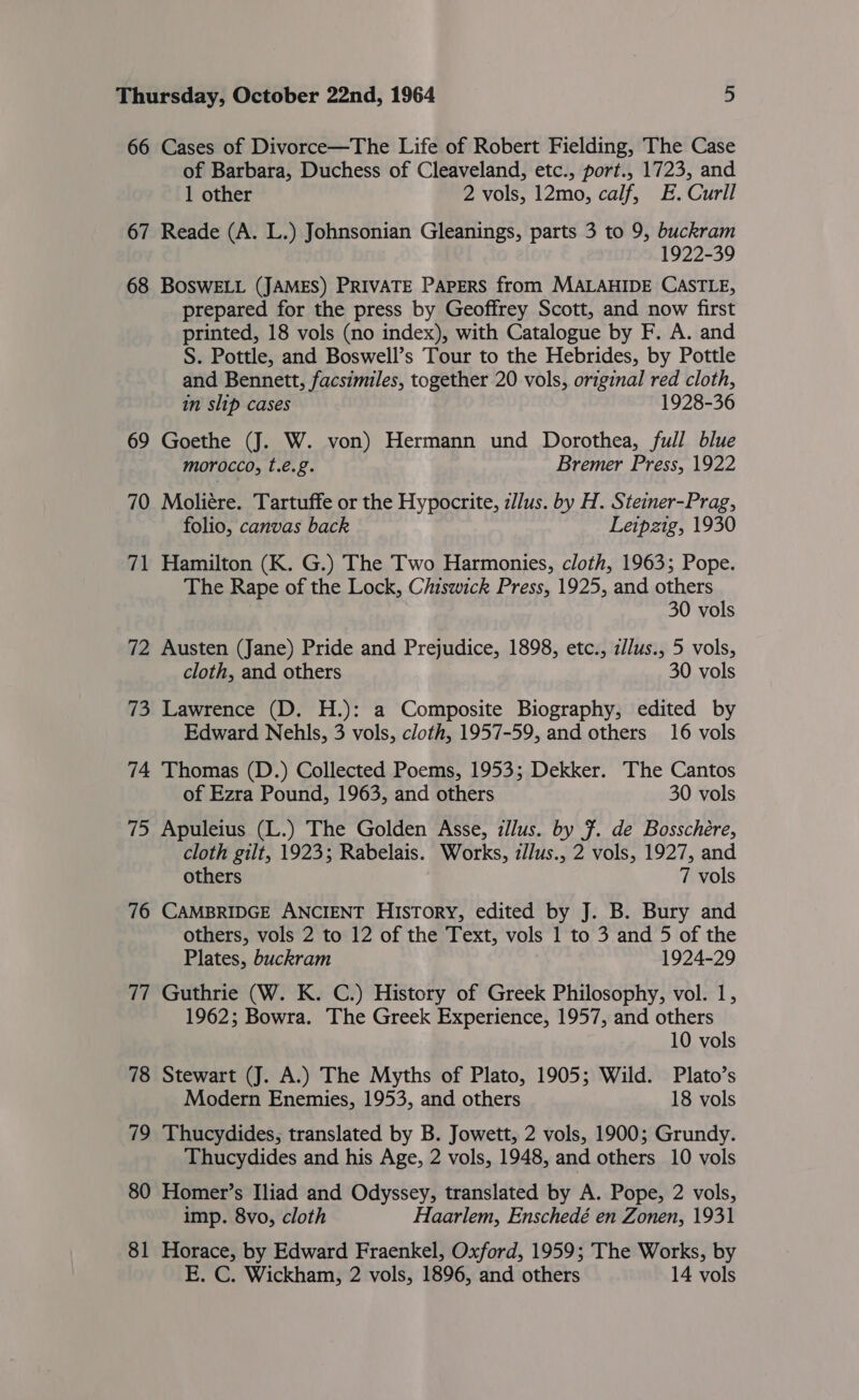 66 Cases of Divorce—The Life of Robert Fielding, The Case of Barbara, Duchess of Cleaveland, etc., port., 1723, and 1 other 2 vols, 12mo, calf, E. Curll 67 Reade (A. L.) Johnsonian Gleanings, parts 3 to 9, buckram 1922-39 68 BOSWELL (JAMES) PRIVATE PAPERS from MALAHIDE CASTLE, prepared for the press by Geoffrey Scott, and now first printed, 18 vols (no index), with Catalogue by F. A. and S. Pottle, and Boswell’s Tour to the Hebrides, by Pottle and Bennett, facsimiles, together 20 vols, original red cloth, in slip cases 1928-36 69 Goethe (J. W. von) Hermann und Dorothea, full blue morocco, t.€.g. Bremer Press, 1922 70 Moliére. Tartuffe or the Hypocrite, z/lus. by H. Steiner-Prag, folio, canvas back Leipzig, 1930 71 Hamilton (K. G.) The Two Harmonies, cloth, 1963; Pope. The Rape of the Lock, Ciiswick Press, 1925, and others 30 vols 72 Austen (Jane) Pride and Prejudice, 1898, etc., z/lus., 5 vols, cloth, and others 30 vols 73 Lawrence (D. H.): a Composite Biography, edited by Edward Nehls, 3 vols, cloth, 1957-59, and others 16 vols 74 Thomas (D.) Collected Poems, 1953; Dekker. The Cantos of Ezra Pound, 1963, and others 30 vols 75 Apuleius (L.) The Golden Asse, zllus. by F. de Bosschere, cloth gilt, 1923; Rabelais. Works, zJlus., 2 vols, 1927, and others 7 vols 76 CAMBRIDGE ANCIENT History, edited by J. B. Bury and others, vols 2 to 12 of the Text, vols 1 to 3 and 5 of the Plates, buckram 1924-29 77 Guthrie (W. K. C.) History of Greek Philosophy, vol. 1, 1962; Bowra. The Greek Experience, 1957, and others 10 vols 78 Stewart (J. A.) The Myths of Plato, 1905; Wild. Plato’s Modern Enemies, 1953, and others 18 vols 79 Thucydides; translated by B. Jowett, 2 vols, 1900; Grundy. Thucydides and his Age, 2 vols, 1948, and others 10 vols 80 Homer’s Iliad and Odyssey, translated by A. Pope, 2 vols, imp. 8vo, cloth Haarlem, Enschedé en Zonen, 1931 81 Horace, by Edward Fraenkel, Oxford, 1959; The Works, by E. C. Wickham, 2 vols, 1896, and others 14 vols