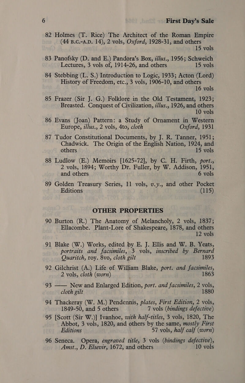 82 Holmes (T. Rice) The Architect of the Roman Empire (44 B.c.-a.D. 14), 2 vols, Oxford, 1928-31, and others 15 vols 83 Panofsky (D. and E.) Pandora’s Box, zllus., 1956; Schweich Lectures, 3 vols of, 1914-26, and others 15 vols 84 Stebbing (L. S.) Introduction to Logic, 1933; Acton (Lord) History of Freedom, etc., 3 vols, 1906-10, and others 16 vols 85 Frazer (Sir J. G.) Folklore in the Old Testament, 1923; Breasted. Conquest of Civilization, z//us., 1926, and others 10 vols 86 Evans (Joan) Pattern: a Study of Ornament in Western Europe, z/lus., 2 vols, 4to, cloth Oxford, 1931 87 Tudor Constitutional Documents, by J. R. Tanner, 1951; Chadwick. The Origin of the English Nation, 1924, and others 15 vols 88 Ludlow (E.) Memoirs [1625-72], by C. H. Firth, port., 2 vols, 1894; Worthy Dr. Fuller, by W. Addison, 1951, and others 6 vols 89 Golden Treasury Series, 11 vols, v.y., and other Pocket Editions (185) OTHER PROPERTIES 90 Burton (R.) The Anatomy of Melancholy, 2 vols, 1837; Ellacombe. Plant-Lore of Shakespeare, 1878, and others 12 vols 91 Blake (W.) Works, edited by E. J. Ellis and W. B. Yeats, portraits and facsimiles, 3 vols, inscribed by Bernard  Quaritch, roy. 8vo, cloth gilt 1893 92 Gilchrist (A.) Life of William Blake, port. and facsimiles, 2 vols, cloth (worn) 1863 93 New and Enlarged Edition, port. and facsimiles, 2 vols, cloth gilt 94 Thackeray (W. M.) Pendennis, plates, First Edition, 2 vols, 1849-50, and 5 others 7 vols (bindings defective) 95 [Scott (Sir W.)] Ivanhoe, with half-titles, 3 vols, 1820, The Abbot, 3 vols, 1820, and others by the same, mostly First Editions 57 vols, half calf (worn) 96 Seneca. Opera, engraved title, 3 vols (bindings defective), Amst., D. Elsevir, 1672, and others 10 vols