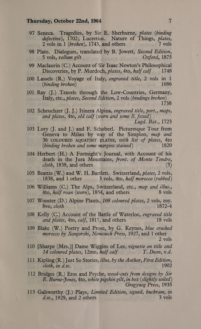 97 Seneca. Tragedies, by Sir E. Sherburne, plates (binding defective), 1702; Lucretius. Nature of Things, plates, 2 vols in 1 (broken), 1743, and others 7 vols 98 Plato. Dialogues, translated by B. Jowett, Second Edition, 5 vols, vellum gilt Oxford, 1875 99 Maclaurin (C.) Account of Sir Isaac Newton’s Philosophical Discoveries, by P. Murdoch, plates, 4to, half calf 1748 100 Lassels (R.) Voyage of Italy, engraved title, 2 vols in 1 (binding broken) 1686 101 Ray (J.) Travels through the Low-Countries, Germany, Italy, etc., plates, Second Edition, 2 vols (bindings broken) 1738 102 Scheuchzer (J. J.) Itinera Alpina, engraved title, port., maps, and plates, 4to, old calf (worn and some Il. foxed) Lugd. Bat., 1723 103 Lory (J. and J.) and F. Schoberl. Picturesque Tour from Geneva to Milan by way of the Simplon, map and 36 COLOURED AQUATINT PLATES, with list of plates, 4to (binding broken and some margins stained ) 1820 104 Herbert (H.) A Fortnight’s Journal, with Account of his death in the Jura Mountains, front. of Monte Tendre, cloth, 1838, and others 105 Beattie (W.) and W. H. Bartlett. Switzerland, plates, 2 vols, 1838, and 1 other 3 vols, 4to, half morocco (rubbed) 106 Williams (C.) The Alps, Switzerland, etc., map and illus., Ato, half roan (worn), 1854, and others 8 vols 107 Wooster (D.) Alpine Plants, 108 coloured plates, 2 vols, roy. 8vo, cloth 1872-4 108 Kelly (C.) Account of the Battle of Waterloo, engraved title and plates, 4to, calf, 1817, and others 18 vols 109 Blake (W.) Poetry and Prose, by G. Keynes, blue crushed morocco by Sangorsk1, Nonesuch Press, 1927, and 1 other 2 vols 110 [Sharpe (Mrs.)] Dame Wiggins of Lee, vignette on title and 14 coloured plates, 12mo, half calf T. Dean, n.d. 111 Kipling (R.) Just So Stories, illus. by the Author, First Edition, cloth, in d.w. 1902 112 Bridges (R.) Eros and Psyche, wood-cuts from designs by Sir E. Burne-Jones, 4to, white pigskin gilt, in box (slightly sotled) Gregynog Press, 1935 113 Galsworthy (J.) Plays, Limited Edition, signed, buckram, in d.w., 1929, and 2 others 3 vols