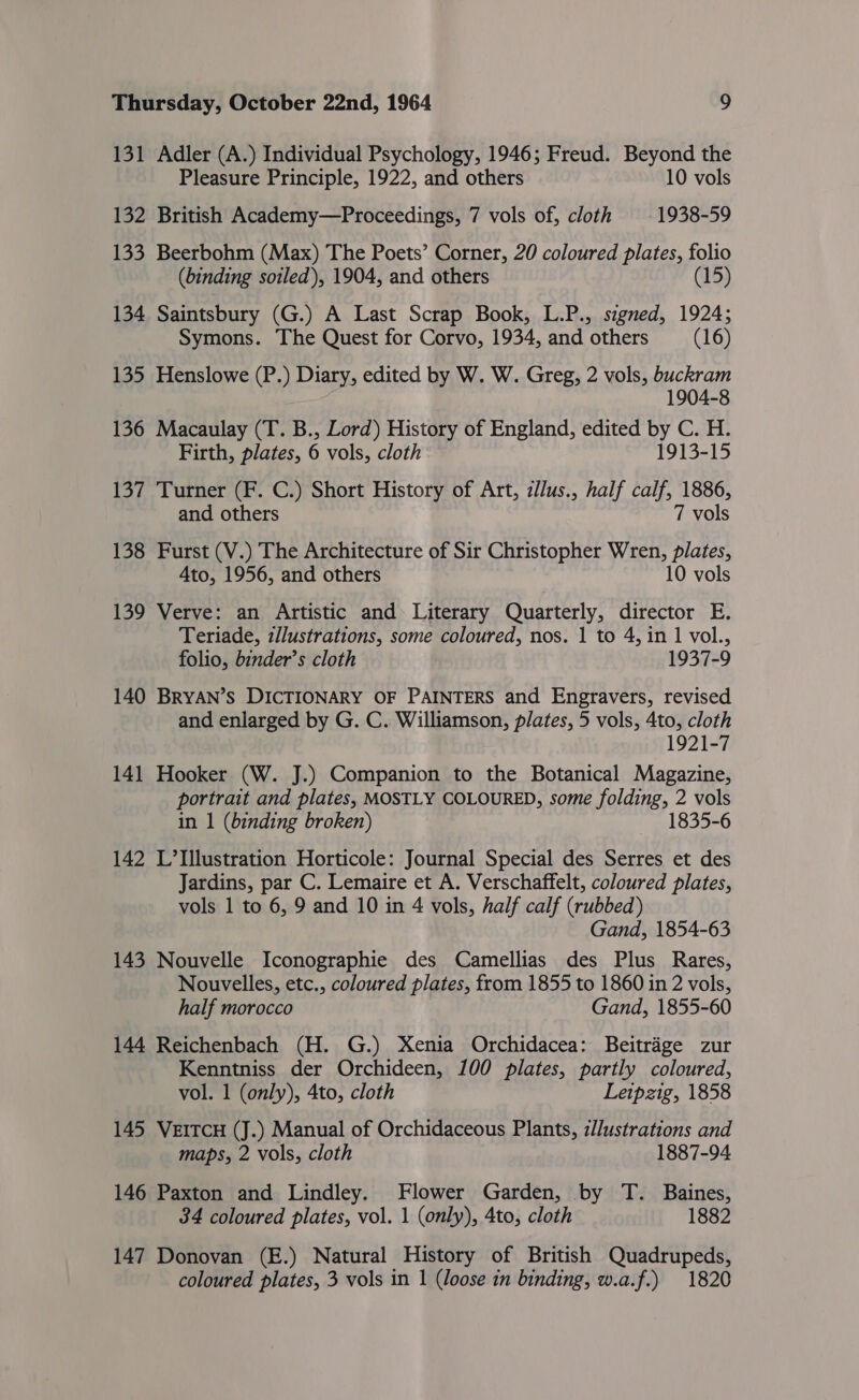 131 Adler (A.) Individual Psychology, 1946; Freud. Beyond the Pleasure Principle, 1922, and others 10 vols 132 British Academy—Proceedings, 7 vols of, cloth 1938-59 133 Beerbohm (Max) The Poets’ Corner, 20 coloured plates, folio (binding soiled), 1904, and others (15) 134 Saintsbury (G.) A Last Scrap Book, L.P., signed, 1924; Symons. The Quest for Corvo, 1934, and others (16) 135 Henslowe (P.) Diary, edited by W. W. Greg, 2 vols, buckram 1904-8 136 Macaulay (T. B., Lord) History of England, edited by C. H. Firth, plates, 6 vols, cloth 1913-15 137 Turner (F. C.) Short History of Art, ilus., half calf, 1886, and others 7 vols 138 Furst (V.) The Architecture of Sir Christopher Wren, plates, Ato, 1956, and others 10 vols 139 Verve: an Artistic and Literary Quarterly, director E. Teriade, zllustrations, some coloured, nos. 1 to 4, in 1 vol., folio, binder’s cloth 1937-9 140 BRYAN’S DICTIONARY OF PAINTERS and Engravers, revised and enlarged by G. C. Williamson, plates, 5 vols, 4to, cloth 1921-7 141 Hooker (W. J.) Companion to the Botanical Magazine, portrait and plates, MOSTLY COLOURED, some folding, 2 vols in 1 (binding broken) 1835-6 142 L’Illustration Horticole: Journal Special des Serres et des Jardins, par C. Lemaire et A. Verschaffelt, coloured plates, vols 1 to 6, 9 and 10 in 4 vols, half calf (rubbed) Gand, 1854-63 143 Nouvelle Iconographie des Camellias des Plus Rares, Nouvelles, etc., coloured plates, from 1855 to 1860 in 2 vols, half morocco Gand, 1855-60 144 Reichenbach (H. G.) Xenia Orchidacea: Beitrage zur Kenntniss der Orchideen, 100 plates, partly coloured, vol. 1 (only), 4to, cloth Leipzig, 1858 145 VEITCH (J.) Manual of Orchidaceous Plants, z//ustrations and maps, 2 vols, cloth 1887-94 146 Paxton and Lindley. Flower Garden, by T. Baines, 34 coloured plates, vol. 1 (only), 4to, cloth 1882 147 Donovan (E.) Natural History of British Quadrupeds, coloured plates, 3 vols in 1 (loose in binding, w.a.f.) 1820