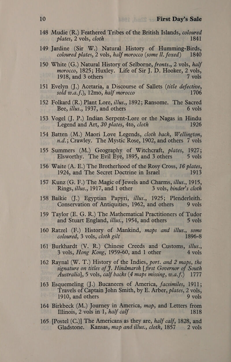 148 Mudie (R.) Feathered Tribes of the British Islands, coloured plates, 2 vols, cloth 1841 149 Jardine (Sir W.) Natural History of Humming-Birds, coloured plates, 2 vols, half morocco (some Il. foxed) 1840 150 White (G.) Natural History of Selborne, fronts., 2 vols, half morocco, 1825; Huxley. Life of Sir J. D. Hooker, 2 vols, 1918, and 3 others 7 vols 151 Evelyn (J.) Acetaria, a Discourse of Sallets (title defective, sold w.a.f.), 12mo, half morocco 1706 152 Folkard (R.) Plant Lore, z/Jus., 1892; Ransome. The Sacred Bee, z/lus., 1937, and others 6 vols 153 Vogel (J. P.) Indian Serpent-Lore or the Nagas in Hindu Legend and Art, 30 plates, 4to, cloth 1926 154 Batten (M.) Maori Love Legends, cloth back, Wellington, n.d.; Crawley. The Mystic Rose, 1902, and others 7 vols 155 Summers (M.) Geography of Witchcraft, plates, 1927; Elsworthy. The Evil Eye, 1895, and 3 others 5 vols 156 Waite (A. E.) The Brotherhood of the Rosy Cross, 16 plates, 1924, and The Secret Doctrine in Israel 1913 157 Kunz (G. F.) The Magic of Jewels and Charms, z/lus., 1915, Rings, z/lus., 1917, and 1 other 3 vols, binder’s cloth 158 Baikie (J.) Egyptian Papyri, z//us., 1925; Plenderleith. Conservation of Antiquities, 1962, and others 9 vols 159 Taylor (E. G. R.) The Mathematical Practitioners of Tudor and Stuart England, z//us., 1954, and others 5 vols 160 Ratzel (F.) History of Mankind, maps and illus., some coloured, 3 vols, cloth gilt 1896-8 161 Burkhardt (V. R.) Chinese Creeds and Customs, z/lus., 3 vols, Hong Kong, 1959-60, and 1 other 4 vols 162 Raynal (W. T.) History of the Indies, port. and 2 maps, the signature on titles of $. Hindmarsh [ first Governor of South Australia], 5 vols, calf backs (4 maps missing, w.a.f.) 1777 163 Esquemeling (J.) Bucaneers of America, facsimiles, 1911; Travels of Captain John Smith, iP E. Arber, plates, 2 vols, 1910, and others 9 vols 164 Birkbeck (M.) Journey in Meticas! map, and Letters from Illinois, 2 vols in 1, half calf 1818 165 [Postel (C.)] The Americans as they are, half calf, 1828, and Gladstone. Kansas, map and illus., cloth, 1857 2 vols