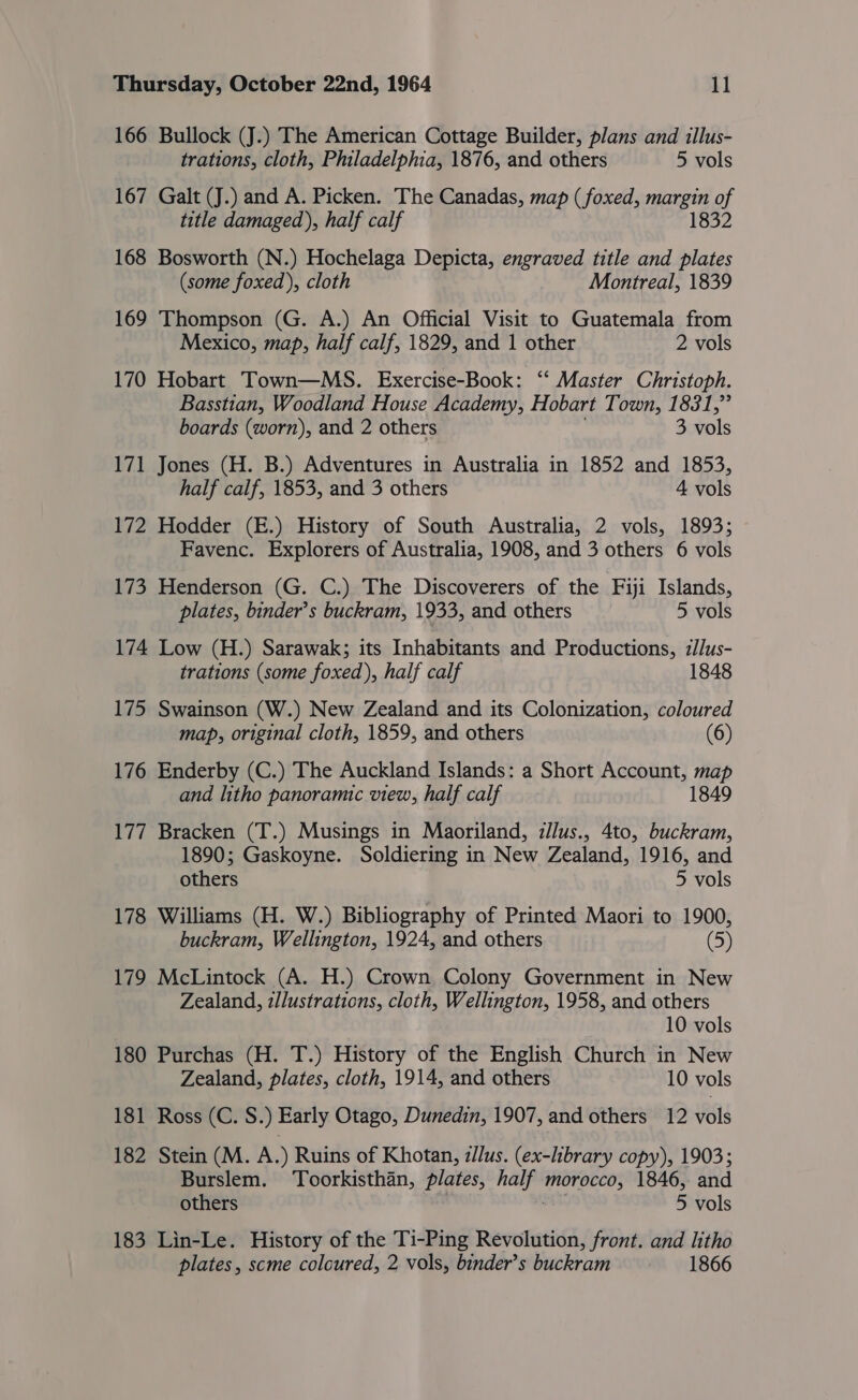 166 Bullock (J.) The American Cottage Builder, plans and illus- trations, cloth, Philadelphia, 1876, and others 5 vols 167 Galt (J.) and A. Picken. The Canadas, map (foxed, margin of title damaged), half calf 1832 168 Bosworth (N.) Hochelaga Depicta, engraved title and plates (some foxed), cloth Montreal, 1839 169 Thompson (G. A.) An Official Visit to Guatemala from Mexico, map, half calf, 1829, and 1 other 2 vols 170 Hobart Town—MS. Exercise-Book: ‘ Master Christoph. Basstian, Woodland House Academy, Hobart Town, 1831,” boards (worn), and 2 others 3 vols 171 Jones (H. B.) Adventures in Australia in 1852 and 1853, half calf, 1853, and 3 others 4 vols 172 Hodder (E.) History of South Australia, 2 vols, 1893; Favenc. Explorers of Australia, 1908, and 3 others 6 vols 173 Henderson (G. C.) The Discoverers of the Fiji Islands, plates, binder’s buckram, 1933, and others 5 vols 174 Low (H.) Sarawak; its Inhabitants and Productions, i/Jus- trations (some foxed), half calf 1848 175 Swainson (W.) New Zealand and its Colonization, coloured map, original cloth, 1859, and others (6) 176 Enderby (C.) The Auckland Islands: a Short Account, map and litho panoramic view, half calf 1849 177 Bracken (T.) Musings in Maoriland, :/lus., 4to, buckram, 1890; Gaskoyne. Soldiering in New Zealand, 1916, and others 5 vols 178 Williams (H. W.) Bibliography of Printed Maori to 1900, buckram, Wellington, 1924, and others (5) 179 McLintock (A. H.) Crown Colony Government in New Zealand, illustrations, cloth, Wellington, 1958, and others 10 vols 180 Purchas (H. T.) History of the English Church in New Zealand, plates, cloth, 1914, and others 10 vols 181 Ross (C. S.) Early Otago, Dunedin, 1907, and others 12 vols 182 Stein (M. A.) Ruins of Khotan, z/lus. (ex-library copy), 1903; Burslem. Toorkisthan, plates, half Halli 1846, and others 5 vols 183 Lin-Le. History of the Ti-Ping Revolution, front. and litho plates, scme coloured, 2 vols, binder’s buckram 1866