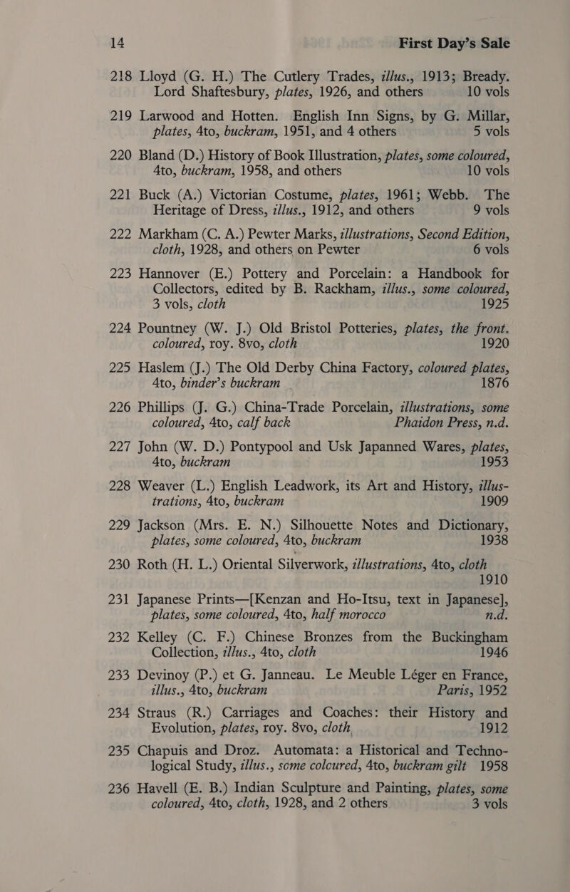 218 Lloyd (G. H.) The Cutlery Trades, z//us., 1913; Bready. Lord Shaftesbury, plates, 1926, and others 10 vols 219 Larwood and Hotten. English Inn Signs, by G. Millar, plates, 4to, buckram, 1951, and 4 others 5 vols 220 Bland (D.) History of Book Illustration, plates, some coloured, Ato, buckram, 1958, and others 10 vols 221 Buck (A.) Victorian Costume, plates, 1961; Webb. The Heritage of Dress, z//us., 1912, and others 9 vols 222 Markham (C. A.) Pewter Marks, z//ustrations, Second Edition, cloth, 1928, and others on Pewter 6 vols 223 Hannover (E.) Pottery and Porcelain: a Handbook for Collectors, edited by B. Rackham, z/lus., some coloured, 3 vols, cloth 1925 224 Pountney (W. J.) Old Bristol Potteries, plates, the front. coloured, roy. 8vo, cloth 1920 225 Haslem (J.) The Old Derby China Factory, coloured plates, Ato, binder’s buckram 1876 226 Phillips (J. G.) China-Trade Porcelain, illustrations, some coloured, Ato, calf back Phaidon Press, n.d. 227 John (W. D.) Pontypool and Usk Japanned Wares, plates, Ato, buckram 1953 228 Weaver (L.) English Leadwork, its Art and History, zllus- trations, 4to, buckram 1909 229 Jackson (Mrs. E. N.) Silhouette Notes and Dictionary, plates, some coloured, 4to, buckram 1938 230 Roth (H. L.) Oriental Silverwork, illustrations, 4to, cloth 1910 231 Japanese Prints—[Kenzan and Ho-Itsu, text in Japanese], plates, some coloured, 4to, half morocco n.d. 232 Kelley (C. F.) Chinese Bronzes from the Buckingham Collection, z/lus., 4to, cloth 1946 233 Devinoy (P.) et G. Janneau. Le Meuble Léger en France, illus., 4to, buckram Paris, 1952 234 Straus (R.) Carriages and Coaches: their History and Evolution, plates, roy. 8vo, cloth 1912 235 Chapuis and Droz. Automata: a Historical and Techno- logical Study, z//us., some colcured, 4to, buckram gilt 1958 236 Havell (E. B.) Indian Sculpture and Painting, plates, some coloured, 4to, cloth, 1928, and 2 others 3 vols