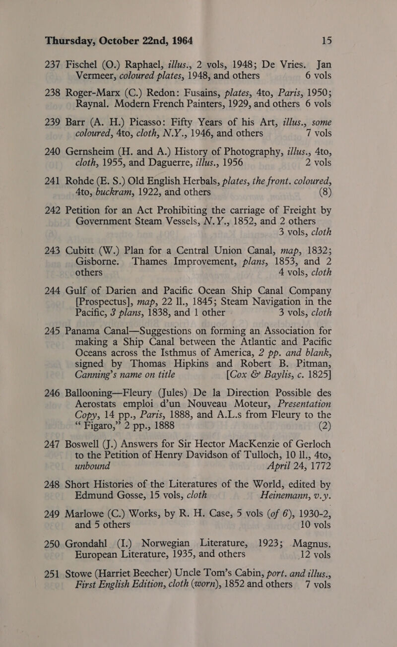 237 Fischel (O.) Raphael, z//us., 2 vols, 1948; De Vries. Jan Vermeer, coloured plates, 1948, and others 6 vols 238 Roger-Marx (C.) Redon: Fusains, plates, 4to, Paris, 1950; Raynal. Modern French Painters, 1929, and others 6 vols 239 Barr (A. H.) Picasso: Fifty Years of his Art, zllus., some coloured, Ato, cloth, N.Y., 1946, and others 7 vols 240 Gernsheim (H. and A.) History of Photography, z//us., 4to, cloth, 1955, and Daguerre, z/lus., 1956 2 vols 241 Rohde (E. S.) Old English Herbals, plates, the front. coloured, Ato, buckram, 1922, and others (8 ) 242 Petition for an Act Prohibiting the carriage of Freight by Government Steam Vessels, N.Y., 1852, and 2 others 3 vols, cloth 243 Cubitt (W.) Plan for a Central Union Canal, map, 1832; Gisborne. Thames Improvement, plans, 1853, and 2 others 4 vols, cloth 244 Gulf of Darien and Pacific Ocean Ship Canal Company [Prospectus], map, 22 ll., 1845; Steam Navigation in the Pacific, 3 plans, 1838, and 1 other 3 vols, cloth 245 Panama Canal—Suggestions on forming an Association for making a Ship Canal between the Atlantic and Pacific Oceans across the Isthmus of America, 2 pp. and blank, signed by Thomas Hipkins and Robert B. Pitman, Canning’s name on title [Cox &amp; Baylis, c. 1825] 246 Ballooning—Fleury (Jules) De la Direction Possible des Aerostats emploi d’un Nouveau Moteur, Presentation Copy, 14 pp., Paris, 1888, and A.L.s from Fleury to the “ Figaro,” 2 pp., 1888 (25 247 Boswell (J.) Answers for Sir Hector MacKenzie of Gerloch to the Petition of Henry Davidson of Tulloch, 10 IL, 4to, unbound April 24, 1772 248 Short Histories of the Literatures of the World, edited by Edmund Gosse, 15 vols, cloth Heinemann, v.y. 249 Marlowe (C.) Works, by R. H. Case, 5 vols (of 6), 1930-2, and 5 others 10 vols 250 Grondahl (I.) Norwegian Literature, 1923; Magnus. European Literature, 1935, and others 12 vols 251 Stowe (Harriet Beecher) Uncle Tom’s Cabin, port. and illus., First English Edition, cloth (worn), 1852 and others 7 vols