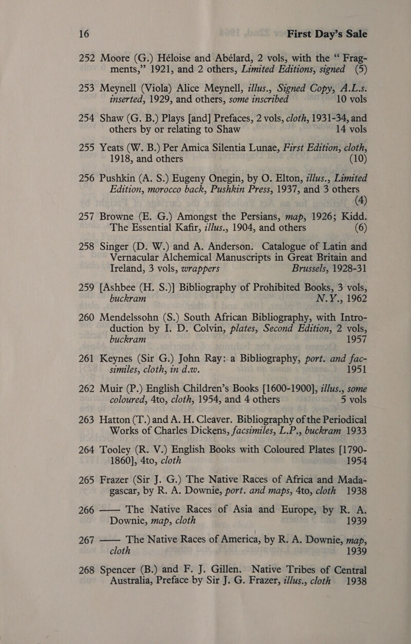 252 Moore (G.) Héloise and Abélard, 2 vols, with the “ Frag- ments,” 1921, and 2 others, Limited Editions, signed (5) 253 Meynell (Viola) Alice Meynell, z//us., Signed Copy, A.L.s. inserted, 1929, and others, some inscribed 10 vols 254 Shaw (G. B.) Plays [and] Prefaces, 2 vols, cloth, 1931-34, and others by or relating to Shaw 14 vols 255 Yeats (W. B.) Per Amica Silentia Lunae, First Edition, cloth, 1918, and others (10) 256 Pushkin (A. S.) Eugeny Onegin, by O. Elton, z//us., Limited Edition, morocco back, Pushkin Press, 1937, and 3 others (4) 257 Browne (E. G.) Amongst the Persians, map, 1926; Kidd. The Essential Kafir, z//us., 1904, and others (6) 258 Singer (D. W.) and A. Anderson. Catalogue of Latin and Vernacular Alchemical Manuscripts in Great Britain and Ireland, 3 vols, wrappers Brussels, 1928-31 259 [Ashbee (H. S.)] Bibliography of Prohibited Books, 3 vols, buckram N.Y., 1962 260 Mendelssohn (S.) South African Bibliography, with Intro- duction by I. D. Colvin, plates, Second Edition, 2 vols, buckram — 1957 261 Keynes (Sir G.) John Ray:-a Bibliography, port. and fac- similes, cloth, in d.w. 1951 262 Muir (P.) English Children’s Books [1600-1900], z//us., some coloured, 4to, cloth, 1954, and 4 others 5 vols 263 Hatton (T.) and A. H. Cleaver. Bibliography of the Periodical Works of Charles Dickens, facsimiles, L.P., buckram 1933 264 Tooley (R. V.) English Books with Coloured Plates [1790- 1860], 4to, cloth 1954 265 Frazer (Sir J. G.) The Native Races of Africa and Mada- gascar, by R. A. Downie, port. and maps, 4to, cloth 1938 266 —— The Native Races of Asia and Europe, by R. A. Downie, map, cloth 1939 267 The Native Races of America, by R. A. Downie, map,  cloth 1939 268 Spencer (B.) and F. J. Gillen. Native Tribes of Central Australia, Preface by Sir J. G. Frazer, zllus., cloth 1938