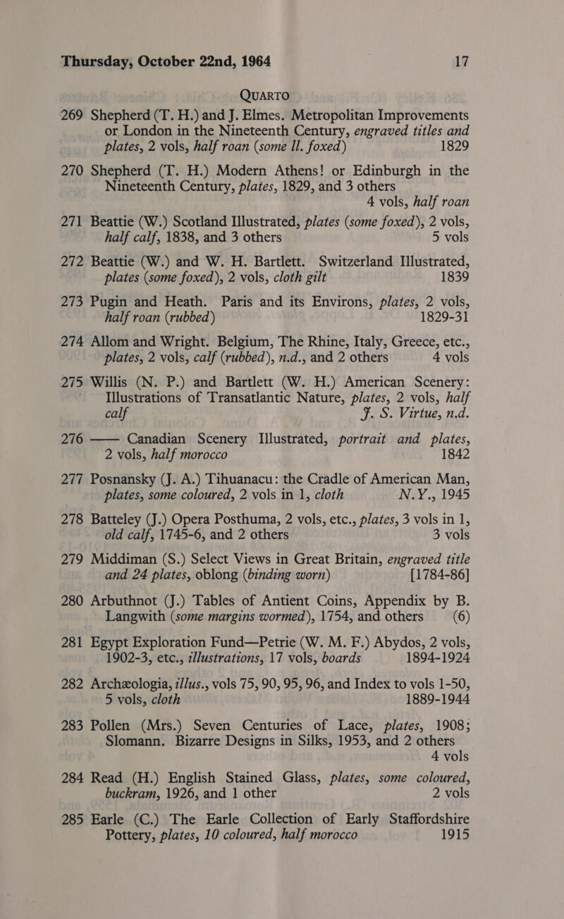 QUARTO 269 Shepherd (T. H.) and J. Elmes. Metropolitan Improvements or London in the Nineteenth Century, engraved titles and plates, 2 vols, half roan (some Il. foxed) 1829 270 Shepherd (T. H.) Modern Athens! or Edinburgh in the Nineteenth Century, plates, 1829, and 3 others 4 vols, half roan 271 Beattie (W.) Scotland Illustrated, plates (some foxed), 2 vols, half calf, 1838, and 3 others 5 vols 272 Beattie (W.) and W. H. Bartlett. Switzerland Illustrated, plates (some foxed), 2 vols, cloth gilt 1839 273 Pugin and Heath. Paris and its Environs, plates, 2 vols, half roan (rubbed) 1829-31 274 Allom and Wright. Belgium, The Rhine, Italy, Greece, etc., plates, 2 vols, calf (rubbed), n.d., and 2 others 4 vols 275 Willis (N. P.) and Bartlett (W. H.) American Scenery: ~ Illustrations of Transatlantic Nature, plates, 2 vols, half calf F. S. Virtue, n.d. 276 —— Canadian Scenery Illustrated, portrait and plates, 2 vols, half morocco | 1842 277 Posnansky (J. A.) Tihuanacu: the Cradle of American Man, plates, some coloured, 2 vols in 1, cloth N.Y., 1945 278 Batteley (J.) Opera Posthuma, 2 vols, etc., plates, 3 vols in 1, old calf, 1745-6, and 2 others 3 vols 279 Middiman (S.) Select Views in Great Britain, engraved title and 24 plates, oblong (binding worn) [1784-86] 280 Arbuthnot (J.) Tables of Antient Coins, Appendix by B. Langwith (some margins wormed), 1754, and others (6) 281 Egypt Exploration Fund—Petrie (W. M. F.) Abydos, 2 vols, 1902-3, etc., z/lustrations, 17 vols, boards 1894-1924 282 Archzologia, z//us., vols 75, 90, 95, 96, and Index to vols 1-50, 5 vols, cloth 1889-1944 283 Pollen (Mrs.) Seven Centuries of Lace, plates, 1908; Slomann. Bizarre Designs in Silks, 1953, and 2 others 4 vols 284 Read (H.) English Stained Glass, plates, some coloured, buckram, 1926, and 1 other 2 vols 285 Earle (C.) The Earle Collection of Early Staffordshire Pottery, plates, 10 coloured, half morocco 1915