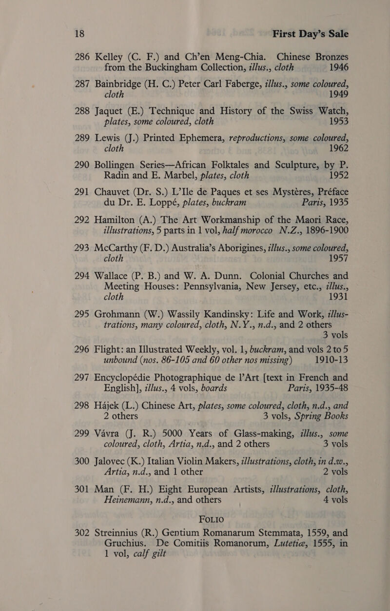286 Kelley (C. F.) and Ch’en Meng-Chia. Chinese Bronzes from the Buckingham Collection, z/lus., cloth 1946 287 Bainbridge (H. C.) Peter Carl Faberge, zllus., some coloured, cloth 1949 288 Jaquet (E.) Technique and History of the Swiss Watch, plates, some coloured, cloth 1953 289 Lewis (J.) Printed Ephemera, reproductions, some coloured, cloth 1962 290 Bollingen Series—African Folktales and Sculpture, by P. Radin and E. Marbel, plates, cloth 1952 291 Chauvet (Dr. S.) L’Ile de Paques et ses Mystéres, Préface du Dr. E. Loppé, plates, buckram Paris, 1935 292 Hamilton (A.) The Art Workmanship of the Maori Race, illustrations, 5 parts in 1 vol, half morocco N.Z., 1896-1900 293 McCarthy (F. D.) Australia’s Aborigines, z//us., some coloured, cloth 1957 294 Wallace (P. B.) and W. A. Dunn. Colonial Churches and Meeting Houses: Pennsylvania, New Jersey, etc., zllus., cloth 1931 295 Grohmann (W.) Wassily Kandinsky: Life and Work, z/lus- trations, many coloured, cloth, N.Y., n.d., and 2 others 3 vols 296 Flight: an Illustrated Weekly, vol. 1, buckram, and vols 2 to 5 unbound (nos. 86-105 and 60 other nos missing) 1910-13 297 Encyclopédie Photographique de l’Art [text in French and English], z//us., 4 vols, boards Paris, 1935-48 298 Hajek (L.) Chinese Art, plates, some coloured, cloth, n.d., and 2 others 3 vols, Spring Books 299 Vavra (J. R.) 5000 Years of Glass-making, zllus., some coloured, cloth, Artia, n.d., and 2 others 3 vols 300 Jalovec (K.) Italian Violin Makers, z//ustrations, cloth, in d.w., Artia, n.d., and 1 other 2 vols 301 Man (F. H.) Eight European Artists, z//ustrations, cloth, Heinemann, n.d., and others 4 vols FOLIO 302 Streinnius (R.) Gentium Romanarum Stemmata, 1559, and Gruchius. De Comitiis Romanorum, Lutetie, 1555, in 1 vol, calf gilt