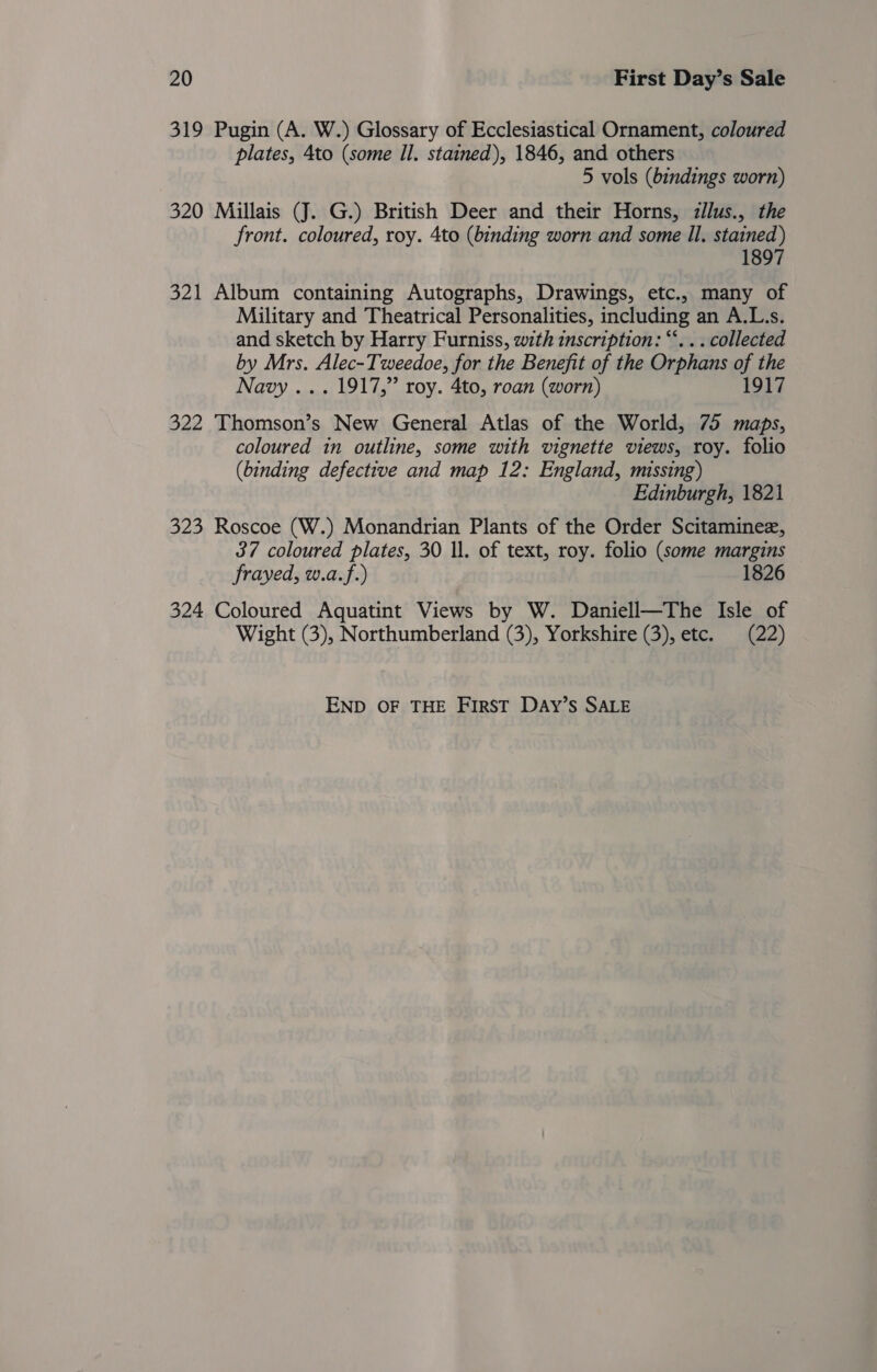 319 Pugin (A. W.) Glossary of Ecclesiastical Ornament, coloured plates, 4to (some Il. stained), 1846, and others 5 vols (bindings worn) 320 Millais (J. G.) British Deer and their Horns, zllus., the front. coloured, roy. 4to (binding worn and some Il, stained) 1897 321 Album containing Autographs, Drawings, etc., many of Military and Theatrical Personalities, including an A.L.s. and sketch by Harry Furniss, with inscription: “‘. . . collected by Mrs. Alec- Tweedoe, for the Benefit of the Orphans of the Navy ... 1917,” roy. 4to, roan (worn) 917 322 Thomson’s New General Atlas of the World, 75 maps, coloured in outline, some with vignette views, roy. folio (binding defective and map 12: England, missing) Edinburgh, 1821 323 Roscoe (W.) Monandrian Plants of the Order Scitaminez, 37 coloured plates, 30 ll. of text, roy. folio (some margins frayed, w.a.f.) 1826 324 Coloured Aquatint Views by W. Daniell—The Isle of Wight (3), Northumberland (3), Yorkshire (3), etc. (22) END OF THE FIRST DaAy’S SALE