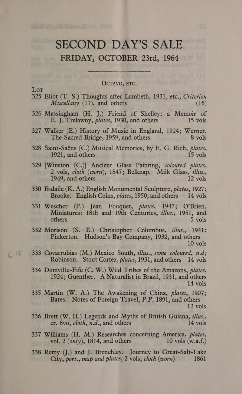 SECOND DAY’S SALE FRIDAY, OCTOBER 23rd, 1964 OCTAVO, ETC. Lot 325 Eliot (T. S.) Thoughts after Lambeth, 1931, etc., Criterion Miscellany (11), and others (16) 326 Massingham (H. J.) Friend of Shelley: a Memoir of E. J. Trelawny, plates, 1930, and others 15 vols 327 Walker (E.) History of Music in England, 1924; Werner. The Sacred Bridge, 1959, and others 8 vols 328 Saint-Saéns (C.) Musical Memories, by E. G. Rich, plates, 1921, and others 15 vols 329 [Winston (C.)] Ancient Glass Painting, coloured plates, 2 vols, cloth (worn), 1847; Belknap. Milk Glass, ilus., 1949, and others 12 vols 330 Esdaile (K. A.) English Monumental Sculpture, plates, 1927; Brooke. English Coins, plates, 1950,and others 14 vols 331 Wescher (P.) Jean Fouquet, plates, 1947; O’Brien. Miniatures: 18th and 19th Centuries, z//us., 1951, and others 5 vols 332 Morison (S. E.) Christopher Columbus, illus., 1941; Pinkerton. Hudson’s Bay Company, 1932, and others 10 vols 333 Covarrubias (M.) Mexico South, illus., some coloured, n.d; Robinson. Stout Cortez, plates, 1931, and others 14 vols 334 Domville-Fife (C. W.) Wild Tribes of the Amazons, plates, 1924; Guenther. A Naturalist in Brazil, 1931, and others 14 vols 335 Martin (W. A.) The Awakening of China, plates, 1907; Bates. Notes of Foreign Travel, P.P. 1891, and others 12 vols 336 Brett (W. H.) Legends and Myths of British Guiana, illus., cr. 8vo, cloth, n.d., and others 14 vols 337 Williams (H. M.) Researches concerning America, plates, vol. 2 (only), 1814, and others 10 vols (w.a.f.) 338 Remy (J.) and J. Brenchley. Journey to Great-Salt-Lake City, port., map and plates, 2 vols, cloth (worn) 1861
