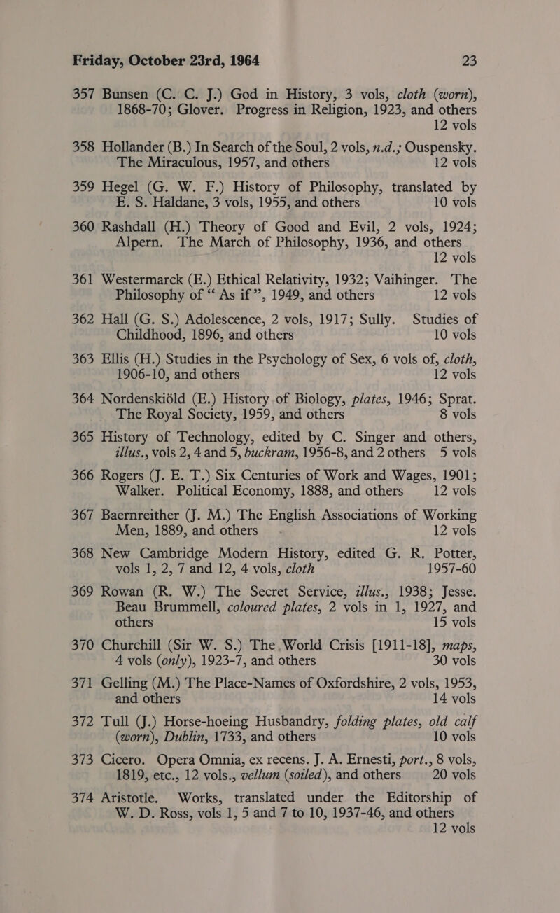 357 Bunsen (C. C. J.) God in History, 3 vols, cloth (worn), 1868-70; Glover. Progress in Religion, 1923, and others 12 vols 358 Hollander (B.) In Search of the Soul, 2 vols, 2.d.; Ouspensky. The Miraculous, 1957, and others 12 vols 359 Hegel (G. W. F.) History of Philosophy, translated by E. S. Haldane, 3 vols, 1955, and others 10 vols 360 Rashdall (H.) Theory of Good and Evil, 2 vols, 1924; Alpern. The March of Philosophy, 1936, and others 12 vols 361 Westermarck (E.) Ethical Relativity, 1932; Vaihinger. The Philosophy of ‘‘ As if”’, 1949, and others 12 vols 362 Hall (G. S.) Adolescence, 2 vols, 1917; Sully. Studies of Childhood, 1896, and others 10 vols 363 Ellis (H.) Studies in the Psychology of Sex, 6 vols of, cloth, 1906-10, and others 12 vols 364 Nordenskidld (E.) History.of Biology, plates, 1946; Sprat. The Royal Society, 1959, and others 8 vols 365 History of Technology, edited by C. Singer and others, illus., vols 2, 4 and 5, buckram, 1956-8, and 2 others 5 vols 366 Rogers (J. E. T.) Six Centuries of Work and Wages, 1901; Walker. Political Economy, 1888, and others 12 vols 367 Baernreither (J. M.) The English Associations of Working Men, 1889, and others” - 12 vols 368 New Cambridge Modern History, edited G. R. Potter, vols 1, 2, 7 and 12, 4 vols, cloth 1957-60 369 Rowan (R. W.) The Secret Service, zllus., 19385; Jesse. Beau Brummell, coloured plates, 2 vols in 1, 1927, and others 15 vols 370 Churchill (Sir W. S.) The, World Crisis [1911-18], maps, 4 vols (only), 1923-7, and others 30 vols 371 Gelling (M.) The Place-Names of Oxfordshire, 2 vols, 1953, and others 14 vols 372 Tull (J.) Horse-hoeing Husbandry, folding plates, old calf (worn), Dublin, 1733, and others 10 vols 373 Cicero. Opera Omnia, ex recens. J. A. Ernesti, port., 8 vols, 1819, etc., 12 vols., vellum (soiled), and others 20 vols 374 Aristotle. Works, translated under the Editorship of W. D. Ross, vols 1, 5 and 7 to 10, 1937-46, and others 12 vols