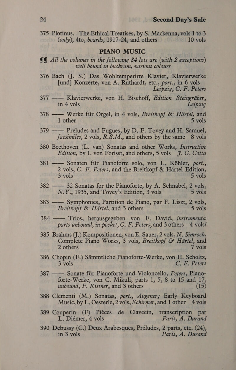 375 Plotinus. The Ethical Treatises, by S. Mackenna, vols 1 to 3 (only), 4to, boards, 1917-24, and others 10 vols PIANO MUSIC @q_ All the volumes in the following 34 lots are (with 2 exceptions) well bound in buckram, various colours 376 Bach (J. S.) Das Wohltemperirte Klavier, Klavierwerke [und] Konzerte, von A. Ruthardt, etc., port., in 6 vols Leipzig, C. F. Peters  377 Klavierwerke, von H. Bischoff, Edition Steingraber, in 4 vols Leipzig 378 —— Werke fiir Orgel, in 4 vols, Breitkopf &amp; Hartel, and 1 other 5 vols 379 Preludes and Fugues, by D. F. Tovey and H. Samuel,  facsimiles, 2 vols, R.S.M., and others by the same §8 vols 380 Beethoven (L. van) Sonatas and other Works, Instructive Edition, by I. von Forisst, and others, 5 vols 7. G. Cotta   381 Sonaten fiir Pianoforte solo, von L. Kohler, port., 2 vols, C. F. Peters, and the Breitkopf &amp; Hartel Edition, 3 vols 5 vols 382 —— 32 Sonatas for the Pianoforte, by A. Schnabel, 2 vols, N.Y., 1935, and Tovey’s Edition, 3 vols 5 vols 383 Symphonies, Partition de Piano, par F. Liszt, 2 vols, Breitkopf &amp; Hartel, and 3 others 5 vols 384 Trios, herausgegeben von F. David, instrumenta  parts unbound, in pocket, C. F. Peters,and3 others 4 vols/ 385 Brahms (J.) Kompositionen, von E. Sauer, 2 vols, N. Szmrock, Complete Piano Works, 3 vols, Breitkopf &amp; Hartel, and 2 others 7 vols 386 Chopin (F.) Sammtliche Pianoforte-Werke, von H. Scholtz, 3 vols C. F. Peters 387 —— Sonate fiir Pianoforte und Violoncello, Peters, Piano- forte-Werke, von C. Mikuli, parts 1, 5, 8 to 15 and 17, unbound, F. Kistner, and 3 others (15) 388 Clementi (M.) Sonatas, port., Augener; Early Keyboard Music, by L. Oesterle, 2 vols, Schirmer, and 1 other 4 vols 389 Couperin (F) Piéces de Clavecin, transcription par L. Diémer, 4 vols Paris, A. Durand 390 Debussy (C.) Deux Arabesques, Préludes, 2 parts, etc. (24), in 3 vols Paris, A. Durand
