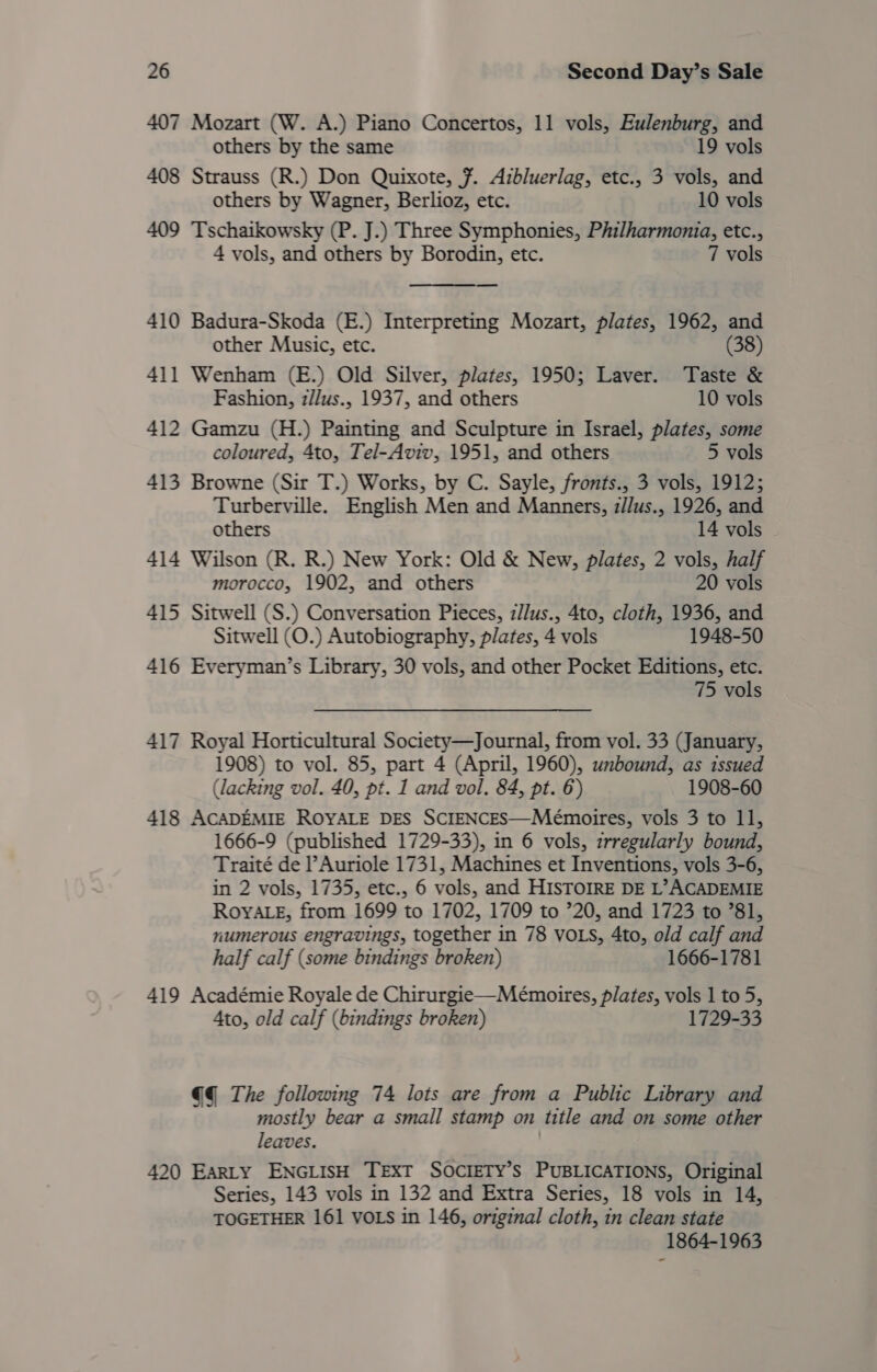 407 Mozart (W. A.) Piano Concertos, 11 vols, Eulenburg, and others by the same 19 vols 408 Strauss (R.) Don Quixote, ¥. Azbluerlag, etc., 3 vols, and others by Wagner, Berlioz, etc. 10 vols 409 Tschaikowsky (P. J.) Three Symphonies, Philharmonia, etc., 4 vols, and others by Borodin, etc. 7 vols 410 Badura-Skoda (E.) Interpreting Mozart, plates, 1962, and other Music, etc. (38) 411 Wenham (E.) Old Silver, plates, 1950; Laver. Taste &amp; Fashion, z//us., 1937, and others 10 vols 412 Gamzu (H.) Painting and Sculpture in Israel, plates, some coloured, 4to, Tel-Aviv, 1951, and others 5 vols 413 Browne (Sir T.) Works, by C. Sayle, fronts., 3 vols, 1912; Turberville. English Men and Manners, z//us., 1926, and others 14 vols 414 Wilson (R. R.) New York: Old &amp; New, plates, 2 vols, half morocco, 1902, and others 20 vols 415 Sitwell (S.) Conversation Pieces, z/lus., 4to, cloth, 1936, and Sitwell (O.) Autobiography, plates, 4 vols 1948-50 416 Everyman’s Library, 30 vols, and other Pocket Editions, etc. 75 vols 417 Royal Horticultural Society—Journal, from vol. 33 (January, 1908) to vol. 85, part 4 (April, 1960), unbound, as issued (lacking vol. 40, pt. 1 and vol. 84, pt. 6) 1908-60 418 ACADEMIE ROYALE DES SCIENCES—Mémoires, vols 3 to 1], 1666-9 (published 1729-33), in 6 vols, zrregularly bound, Traité de l’Auriole 1731, Machines et Inventions, vols 3-6, in 2 vols, 1735, etc., 6 vols, and HISTOIRE DE L’> ACADEMIE RoyYALE, from 1699 to 1702, 1709 to ’20, and 1723 to ’81, numerous engravings, together in 78 VOLS, 4to, old calf and half calf (some bindings broken) 1666-1781 419 Académie Royale de Chirurgie—Mémoires, plates, vols 1 to 5, 4to, old calf (bindings broken) 1729-33 @@ The following 74 lots are from a Public Library and mostly bear a small stamp on title and on some other leaves. 420 EarLty ENGLISH TEXT SOCIETY’s PUBLICATIONS, Original Series, 143 vols in 132 and Extra Series, 18 vols in 14, TOGETHER 161 VOLS in 146, original cloth, in clean state 1864-1963