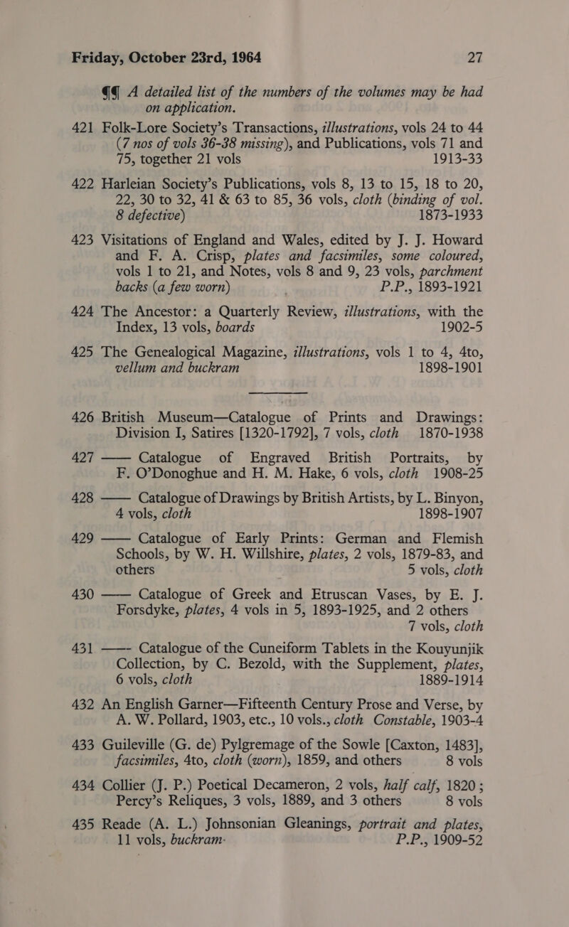 qq A detailed list of the numbers of the volumes may be had on application. 421 Folk-Lore Society’s Transactions, z/Justrations, vols 24 to 44 (7 nos of vols 36-38 missing), and Publications, vols 71 and 75, together 21 vols 1913-33 422 Harleian Society’s Publications, vols 8, 13 to 15, 18 to 20, 22, 30 to 32, 41 &amp; 63 to 85, 36 vols, cloth (binding of vol. 8 defective) 1873-1933 423 Visitations of England and Wales, edited by J. J. Howard and F. A. Crisp, plates and facsimiles, some coloured, vols 1 to 21, and Notes, vols 8 and 9, 23 vols, parchment backs (a few worn) P.P., 1893-1921 424 The Ancestor: a Quarterly Review, zJlustrations, with the Index, 13 vols, boards 1902-5 425 The Genealogical Magazine, illustrations, vols 1 to 4, 4to, vellum and buckram 1898-1901 426 British Museum—Catalogue of Prints and Drawings: Division I, Satires [1320-1792], 7 vols, cloth 1870-1938 427 —— Catalogue of Engraved British Portraits, by F. O’Donoghue and H. M. Hake, 6 vols, cloth 1908-25 428 —— Catalogue of Drawings by British Artists, by L. Binyon, 4 vols, cloth 1898-1907 429 —— Catalogue of Early Prints: German and Flemish Schools, by W. H. Willshire, plates, 2 vols, 1879-83, and others . 5 vols, cloth 430 —— Catalogue of Greek and Etruscan Vases, by E. J. Forsdyke, plates, 4 vols in 5, 1893-1925, and 2 others 7 vols, cloth 431 ——- Catalogue of the Cuneiform Tablets in the Kouyunjik Collection, by C. Bezold, with the Supplement, plates, 6 vols, cloth 1889-1914 432 An English Garner—Fifteenth Century Prose and Verse, by A. W. Pollard, 1903, etc., 10 vols., cloth Constable, 1903-4 433 Guileville (G. de) Pylgremage of the Sowle [Caxton, 1483], facsimiles, 4to, cloth (worn), 1859, and others 8 vols 434 Collier (J. P.) Poetical Decameron, 2 vols, half calf, 1820 ; Percy’s Reliques, 3 vols, 1889, and 3 others 8 vols 435 Reade (A. L.) Johnsonian Gleanings, portrait and plates, 11 vols, buckram- P.P., 1909-52