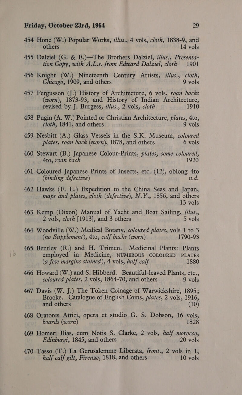 454 Hone (W.) Popular Works, llus., 4 vols, cloth, 1838-9, and others 14 vols 455 Dalziel (G. &amp; E.)—The Brothers Dalziel, zllus., Presenta- tion Copy, with A.L.s. from Edward Dalziel, cloth 1901 456 Knight (W.) Nineteenth Century Artists, zllus., cloth, Chicago, 1909, and others 9 vols 457 Fergusson (J.) History of Architecture, 6 vols, roan backs (worn), 1873-93, and History of Indian Architecture, revised by J. Burgess, z//us., 2 vols, cloth 1910 458 Pugin (A. W.) Pointed or Christian Architecture, plates, 4to, cloth, 1841, and others 9 vols 459 Nesbitt (A.) Glass Vessels in the S.K. Museum, coloured plates, roan back (worn), 1878, and others 6 vols 460 Stewart (B.) Japanese Colour-Prints, plates, some coloured, Ato, roan back | 1920 461 Coloured Japanese Prints of Insects, etc. (12), oblong 4to (binding defective) n.d. 462 Hawks (F. L.) Expedition to the China Seas and Japan, maps and plates, cloth (defective), N.Y., 1856, and others 13 vols 463 Kemp (Dixon) Manual of Yacht and Boat Sailing, zllus., 2 vols, cloth [1913], and 3 others 5 vols 464 Woodville (W.) Medical Botany, coloured plates, vols 1 to 3 (no Supplement), 4to, calf backs (worn) 1790-93 465 Bentley (R.) and H. Trimen. Medicinal Plants: Plants employed in Medicine, NUMEROUS COLOURED PLATES (a few margins stained), 4 vols, half calf 1880 466 Howard (W.) and S. Hibberd. Beautiful-leaved Plants, etc., coloured plates, 2 vols, 1864-70, and others 9 vols 467 Davis (W. J.) The Token Coinage of Warwickshire, 1895; Brooke. Catalogue of English Coins, plates, 2 vols, 1916, and others (10) 468 Oratores Attici, opera et studio G. S. Dobson, 16 vols, boards (worn) 1828 469 Homeri Ilias, cum Notis S. Clarke, 2 vols, half morocco, Edinburgi, 1845, and others 20 vols 470 Tasso (T.) La Gerusalemme Liberata, front., 2 vols in 1, half calf gilt, Firenze, 1818, and others 10 vols