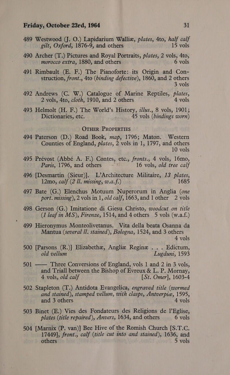 489 Westwood (J. O.) Lapidarium Walliz, plates, 4to, half calf gilt, Oxford, 1876-9, and others 15 vols 490 Archer (T.) Pictures and Royal Portraits, plates, 2 vols, 4to, morocco extra, 1880, and others 6 vols 491 Rimbault (E. F.) The Pianoforte: its Origin and Con- struction, front., 4to (binding defective), 1860, and 2 others 3 vols 492 Andrews (C. W.) Catalogue of Marine Reptiles, plates, 2 vols, 4to, cloth, 1910, and 2 others 4 vols 493 Helmolt (H. F.) The World’s History, zllus., 8 vols, 1901; Dictionaries, etc. 45 vols (bindings worn) OTHER PROPERTIES 494 Paterson (D.) Road Book, map, 1796; Maton. Western Counties of England, plates, 2 vols in 1, 1797, and others 10 vols 495 Prévost (Abbé A. F.) Contes, etc., fronts., 4 vols, 16mo, Paris, 1796, and others ) 16 vols, old tree calf 496 [Desmartin (Sieur)]. L’Architecture Militaire, 13 plates, 12mo, calf (2 Il. missing, w.a.f.) 1685 497 Bate (G.) Elenchus Motuum Nuperorum in Anglia (one port. missing), 2 vols in 1, old calf, 1663,and 1 other 2 vols 498 Gerson (G.) Imitatione di Giesu Christo, woodcut on title (1 leaf in MS), Firenze, 1514, and 4 others 5 vols (w.a.f.) 499 Hieronymus Monteolivetanus. Vita della beata Osanna da Mantua (several Il. stained), Bologna, 1524, and 3 others 4 vols 500 [Parsons (R.)] Elizabethe, Anglie Regine . . . Edictum, old vellum Lugdum, 1593 501 —— Three Conversions of England, vols 1 and 2 in 3 vols, and Triall between the Bishop of Evreux &amp; L. P. Mornay, 4 vols, old calf [St. Omer], 1603-4 502 Stapleton (T.) Antidota Evangelica, engraved title (wormed and stained), stamped vellum, with clasps, Antverpie, 1595, - and 3 others 4 vols 503 Binet (E.) Vies des Fondateurs des Religions de 1’Eglise, plates (title repaired), Anvers, 1634, and others 6 vols 504 [Marnix (P. van)] Bee Hive of the Romish Church [S.T.C. 17449], front., calf (title cut nto and stained), 1636, and others 5 vols
