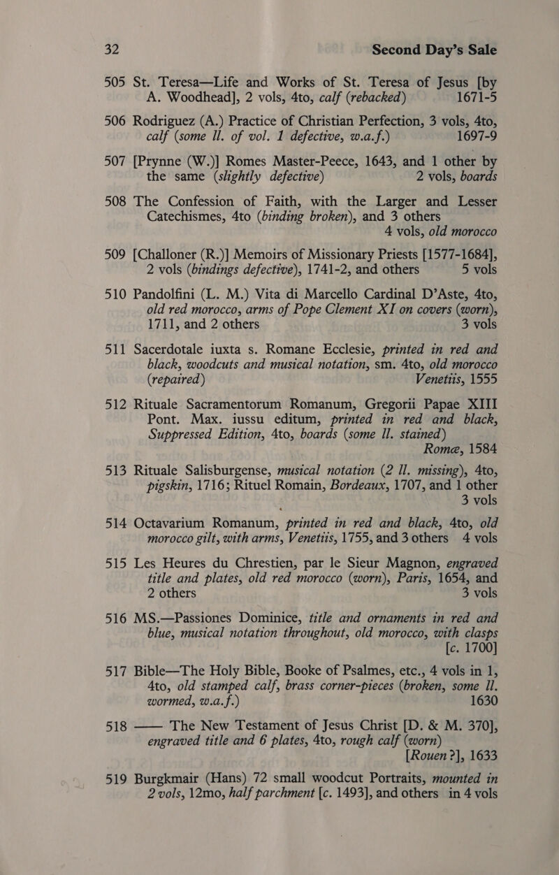 505 St. Teresa—Life and Works of St. Teresa of Jesus [by A. Woodhead], 2 vols, 4to, calf (rebacked) 1671-5 506 Rodriguez (A.) Practice of Christian Perfection, 3 vols, 4to, calf (some Il. of vol. 1 defective, w.a.f.) 1697-9 507 [Prynne (W.)] Romes Master-Peece, 1643, and 1 other by the same (slightly defective) 2 vols, boards 508 The Confession of Faith, with the Larger and Lesser Catechismes, 4to (binding broken), and 3 others 4 vols, old morocco 509 [Challoner (R.)] Memoirs of Missionary Priests [1577-1684], 2 vols (bindings defective), 1741-2, and others 5 vols 510 Pandolfini (L. M.) Vita di Marcello Cardinal D’Aste, 4to, old red morocco, arms of Pope Clement XI on covers (worn), 1711, and 2 others 3 vols 511 Sacerdotale iuxta s. Romane Ecclesie, printed in red and black, woodcuts and musical notation, sm. 4to, old morocco (repaired ) Venetis, 1555 512 Rituale Sacramentorum Romanum, Gregorii Papae XIII Pont. Max. iussu editum, printed in red and black, Suppressed Edition, 4to, boards (some Il. stained) Rome, 1584 513 Rituale Salisburgense, musical notation (2 Il. missing), Ato, pigskin, 1716; Rituel Romain, Bordeaux, 1707, and 1 other 3 vols 514 Octavarium Romanum, printed in red and black, 4to, old morocco gilt, with arms, Venetiis, 1755, and 3 others 4 vols 515 Les Heures du Chrestien, par le Sieur Magnon, engraved title and plates, old red morocco (worn), Paris, 1654, and 2 others 3 vols 516 MS.—Passiones Dominice, title and ornaments in red and blue, musical notation throughout, old morocco, with clasps [c. 1700] 517 Bible—The Holy Bible, Booke of Psalmes, etc., 4 vols in 1, 4to, old stamped calf, brass corner-pieces (broken, some Il. wormed, w.a.f.) 1630 The New Testament of Jesus Christ [D. &amp; M. 370], engraved title and 6 plates, 4to, rough calf (worn) [Rouen ?], 1633 519 Burgkmair (Hans) 72 small woodcut Portraits, mounted in 2 vols, 12mo, half parchment [c. 1493], and others in 4 vols 518 