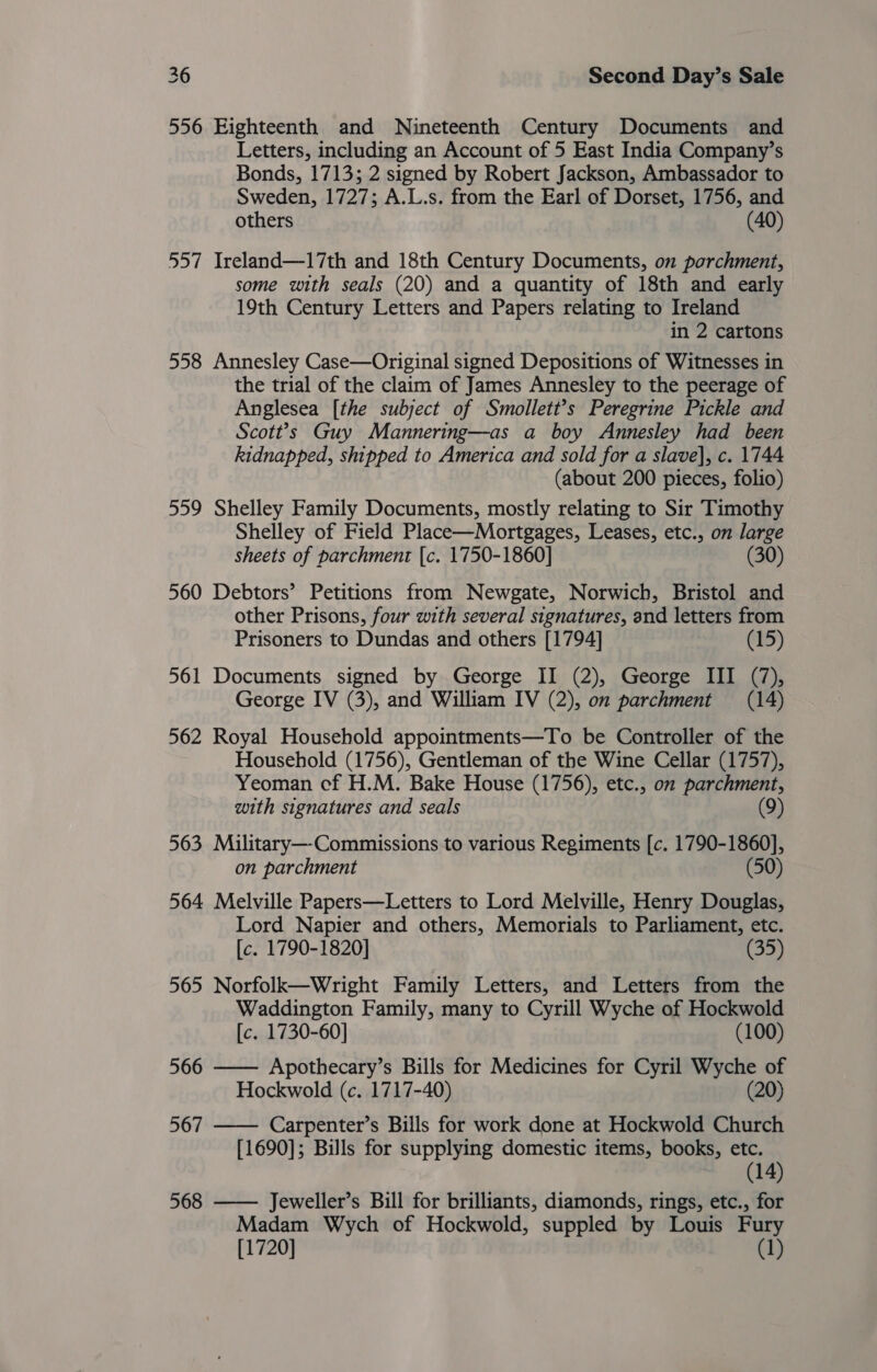 556 Eighteenth and Nineteenth Century Documents and Letters, including an Account of 5 East India Company’s Bonds, 1713; 2 signed by Robert Jackson, Ambassador to Sweden, 1727; A.L.s. from the Earl of Dorset, 1756, and others (40) 557 Ireland—17th and 18th Century Documents, on parchment, some with seals (20) and a quantity of 18th and early 19th Century Letters and Papers relating to Ireland in 2 cartons 558 Annesley Case—Original signed Depositions of Witnesses in the trial of the claim of James Annesley to the peerage of Anglesea [the subject of Smollett’s Peregrine Pickle and Scott?’s Guy Mannering—as a boy Annesley had been kidnapped, shipped to America and sold for a slave], c. 1744 (about 200 pieces, folio) 559 Shelley Family Documents, mostly relating to Sir Timothy Shelley of Field Place—Mortgages, Leases, etc., on large sheets of parchment [c. 1750-1860] (30) 560 Debtors’ Petitions from Newgate, Norwich, Bristol and other Prisons, four with several signatures, and letters from Prisoners to Dundas and others [1794] (15) 561 Documents signed by George II (2), George III (7), George IV (3), and William IV (2), on parchment (14) 562 Royal Household appointments—To be Controller of the Household (1756), Gentleman of the Wine Cellar (1757), Yeoman cf H.M. Bake House (1756), etc., om parchment, with signatures and seals (9) 563 Military—-Commissions to various Regiments [c. 1790-1860], on parchment (50) 564 Melville Papers—Letters to Lord Melville, Henry Douglas, Lord Napier and others, Memorials to Parliament, etc. [c. 1790-1820] (35) 565 Norfolk—Wright Family Letters, and Letters from the Waddington Family, many to Cyrill Wyche of Hockwold [c. 1730-60] (100)  566 Apothecary’s Bills for Medicines for Cyril Wyche of Hockwold (c. 1717-40) (20) 567 —— Carpenter’s Bills for work done at Hockwold Church [1690]; Bills for supplying domestic items, books, etc. (14) 568 —— Jeweller’s Bill for brilliants, diamonds, rings, etc., for Madam Wych of Hockwold, suppled by Louis Fury [1720] (1)