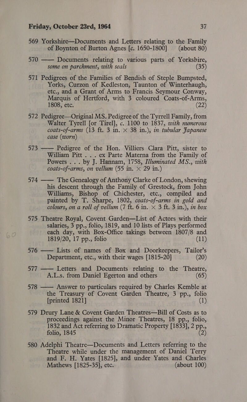 569 Yorkshire—Documents and Letters relating to the Family of Boynton of Burton Agnes [c. 1650-1800] (about 80) 570 —— Documents relating to various parts of Yorkshire, some on parchment, with seals (35) 571 Pedigrees of the Families of Bendish of Steple Bumpsted, Yorks, Curzon of Kedleston, Taunton of Winterhaugh, etc., and a Grant of Arms to Francis Seymour Conway, Marquis of Hertford, with 3 coloured Coats-of-Arms, 1808, etc. (22) 572 Pedigree—Original MS. Pedigree of the Tyrrell Family, from Walter Tyrell [or Tirel], c. 1100 to 1837, with numerous coats-of-arms (13 ft. 3 in. x 38 in.), in tubular fapanese case (worn) 573 —— Pedigree of the Hon. Villiers Clara Pitt, sister to William Pitt . . . ex Parte Materna from the Family of Powers ... by J. Hannam, 1758, I/luminated MS., with coats-of-arms, on vellum (55 in. X 29 in.) 574 —— The Genealogy of Anthony Clarke of London, shewing his descent through the Family of Grestock, from John Williams, Bishop of Chichester, etc., compiled and painted by T. Sharpe, 1802, coats-of-arms in gold and colours, on a roll of vellum (7 ft. 6 in. x 3 ft. 3 in.), 12 box 575 Theatre Royal, Covent Garden—List of Actors with their salaries, 3 pp., folio, 1819, and 10 lists of Plays performed each day, with Box-Office takings between 1807/8 and 1819/20, 17 pp., folio (11) 576 —— Lists of names of Box and Doorkeepers, Tailor’s Department, etc., with their wages [1815-20] (20) 577 —— Letters and Documents relating to the Theatre, A.L.s. from Daniel Egerton and others (65) 578 —— Answer to particulars required by Charles Kemble at the Treasury of Covent Garden Theatre, 3 pp., folio [printed 1821] (1) 579 Drury Lane &amp; Covent Garden Theatres—Bill of Costs as to proceedings against the Minor Theatres, 18 pp., folio, 1832 and Act referring to Dramatic Property [1833], 2 pp., folio, 1845 (2) 580 Adelphi Theatre—Documents and Letters referring to the Theatre while under the management of Daniel Terry and F. H. Yates [1825], and under Yates and Charles Mathews [1825-35], etc. (about 100)