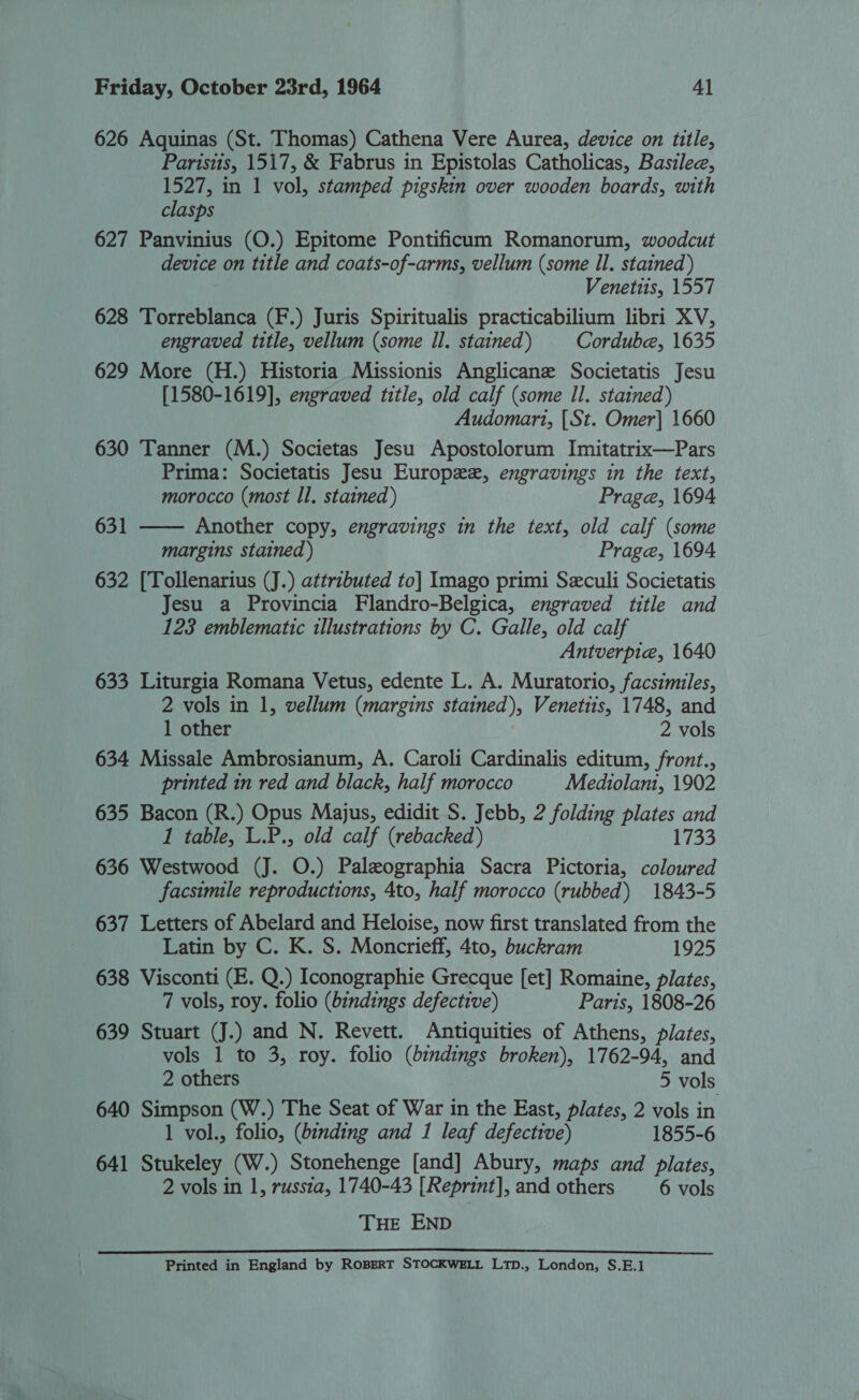 626 Aquinas (St. Thomas) Cathena Vere Aurea, device on title, Parisiis, 1517, &amp; Fabrus in Epistolas Catholicas, Basilee, 1527, in 1 vol, stamped pigskin over wooden boards, with clasps 627 Panvinius (O.) Epitome Pontificum Romanorum, woodcut device on title and coats-of-arms, vellum (some Il. stained) Venettis, 1557 628 Torreblanca (F.) Juris Spiritualis practicabilium libri XV, engraved title, vellum (some Il. stained) Cordube, 1635 629 More (H.) Historia Missionis Anglicane Societatis Jesu [1580-1619], engraved title, old calf (some Il. stained) Audomari, [St. Omer] 1660 630 Tanner (M.) Societas Jesu Apostolorum Imitatrix—Pars Prima: Societatis Jesu Europe, engravings in the text,  morocco (most Il. stained) Prage, 1694 631 Another copy, engravings in the text, old calf (some margins stained ) Prage, 1694 632 [Tollenarius (J.) attributed to] Imago primi Seculi Societatis Jesu a Provincia Flandro-Belgica, engraved title and 123 emblematic illustrations by C. Galle, old calf Antverpie, 1640 633 Liturgia Romana Vetus, edente L. A. Muratorio, facsimiles, 2 vols in 1, vellum (margins stained), Venetiis, 1748, and 1 other 2 vols 634 Missale Ambrosianum, A. Caroli Cardinalis editum, front., printed in red and black, half morocco Mediolani, 1902 635 Bacon (R.) Opus Majus, edidit S. Jebb, 2 folding plates and 1 table, L.P., old calf (rebacked) 1733 636 Westwood (J. O.) Paleographia Sacra Pictoria, coloured facsimile reproductions, 4to, half morocco (rubbed) 1843-5 637 Letters of Abelard and Heloise, now first translated from the Latin by C. K. S. Moncrieff, 4to, buckram 1925 638 Visconti (E. Q.) Iconographie Grecque [et] Romaine, plates, 7 vols, roy. folio (bindings defective) Paris, 1808-26 639 Stuart (J.) and N. Revett. Antiquities of Athens, pilates, vols 1 to 3, roy. folio (bindings broken), 1762-94, and 2 others 5 vols 640 Simpson (W.) The Seat of War in the East, plates, 2 vols in 1 vol., folio, (binding and 1 leaf defective) 1855-6 641 Stukeley (W.) Stonehenge [and] Abury, maps and plates, 2 vols in 1, russia, 1740-43 [Reprint], and others 6 vols THE END Printed in England by RoBERT STOCKWELL LTD., London, S.E.1