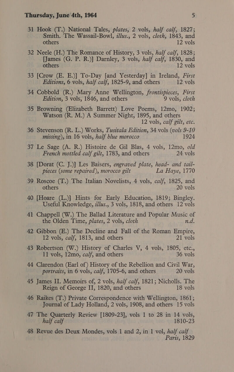 31 Hook (T.) National Tales, plates, 2 vols, half calf, 1827; Smith. The Wassail-Bowl, zllus., 2 vols, cloth, 1843, and others 12 vols 32 Neele (H.) The Romance of History, 3 vols, half calf, 1828; [James (G. P. R.)] Darnley, 3 vols, half calf, 1830, and others 12 vols 33 [Crow (E. E.)] To-Day [and Yesterday] in Ireland, First Editions, 6 vols, half calf, 1825-9, and others 12 vols 34 Cobbold (R.) Mary Anne Wellington, frontispieces, First Edition, 3 vols, 1846, and others 9 vols, cloth 35 Browning (Elizabeth Barrett) Love Poems, 12mo, 1902; Watson (R. M.) A Summer Night, 1895, and others 12 vols, calf gilt, etc. 36 Stevenson (R. L.) Works, Tusttala Edition, 34 vols (vols 9-10 missing), in 16 vols, half blue morocco 1924 37 Le Sage (A. R.) Histoire de Gil Blas, 4 vols, 12mo, old French mottled calf gilt, 1783, and others 24 vols 38 [Dorat (C. J.)] Les Baisers, engraved plate, head- and tail- pleces (some repaired), morocco gilt La Haye, 1770 39 Roscoe (T.) The Italian Novelists, 4 vols, calf, 1825, and others 20 vols 40 [Hoare (L.)] Hints for Early Education, 1819; Bingley. Useful Knowledge, z/lus., 3 vols, 1818, and others 12 vols 41 Chappell (W.) The Ballad Literature and Popular Music of the Olden Time, plates, 2 vols, cloth n.d. 42 Gibbon (E.) The Decline and Fall of the Roman Empire, 12 vols, calf, 1813, and others 21 vols 43 Robertson (W.) History of Charles V, 4 vols, 1805, etc., 11 vols, 12mo, calf, and others 36 vols 44 Clarendon (Earl of) History of the Rebellion and Civil War, portraits, in 6 vols, calf, 1705-6, and others 20 vols 45 James II. Memoirs of, 2 vols, half calf, 1821; Nicholls. The Reign of George II, 1820, and others 18 vols 46 Raikes (T.) Private Correspondence with Wellington, 1861; Journal of Lady Holland, 2 vols, 1908, and others 15 vols 47 The Quarterly Review [1809-23], vols 1 to 28 in 14 vols, half calf 1810-23 48 Revue des Deux Mondes, vols 1 and 2, in 1 vol, half calf Paris, 1829