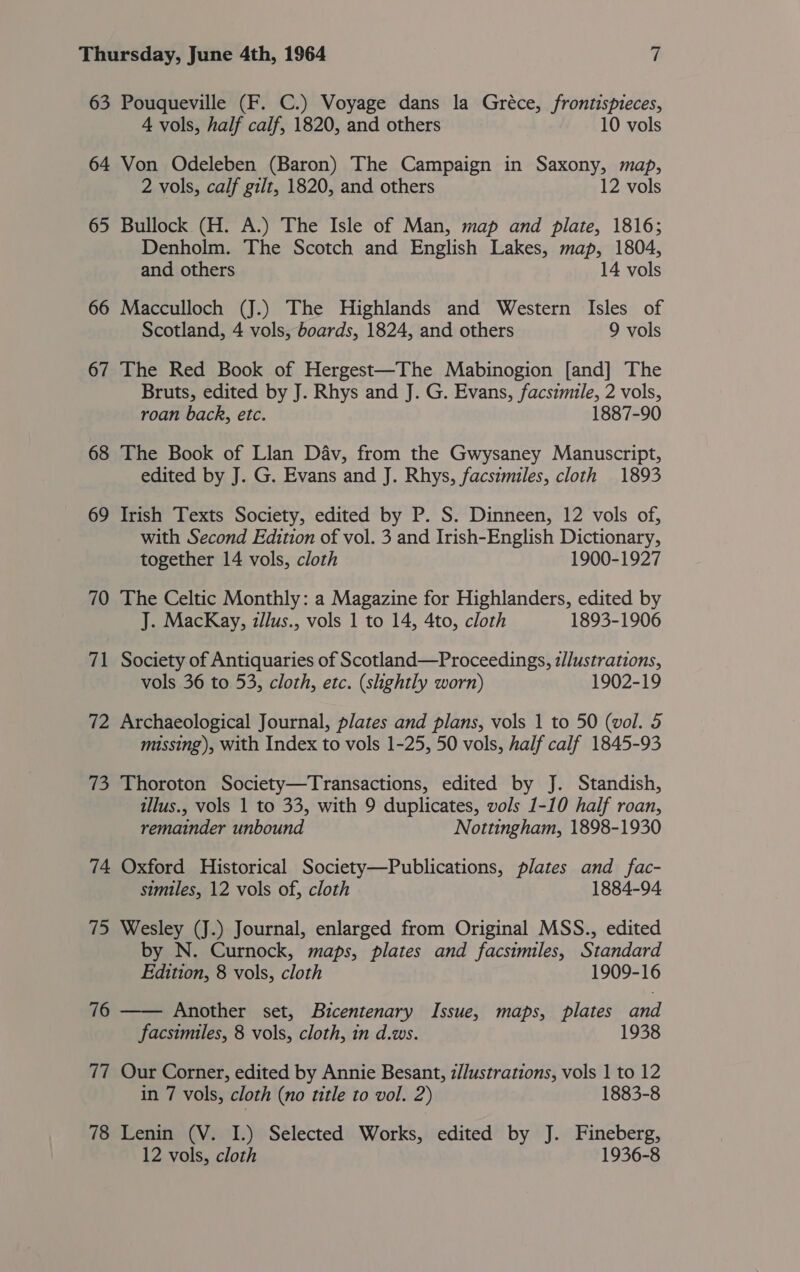 63 Pouqueville (F. C.) Voyage dans la Gréce, frontispteces, 4 vols, half calf, 1820, and others 10 vols 64 Von Odeleben (Baron) The Campaign in Saxony, map, 2 vols, calf gilt, 1820, and others 12 vols 65 Bullock (H. A.) The Isle of Man, map and plate, 1816; Denholm. The Scotch and English Lakes, map, 1804, and others 14 vols 66 Macculloch (J.) The Highlands and Western Isles of Scotland, 4 vols, boards, 1824, and others 9 vols 67 The Red Book of Hergest—The Mabinogion [and] The Bruts, edited by J. Rhys and J. G. Evans, facsimile, 2 vols, roan back, etc. 1887-90 68 The Book of Llan Dav, from the Gwysaney Manuscript, edited by J. G. Evans and J. Rhys, facsimiles, cloth 1893 69 Irish Texts Society, edited by P. S. Dinneen, 12 vols of, with Second Edition of vol. 3 and Irish-English Dictionary, together 14 vols, cloth 1900-1927 70 The Celtic Monthly: a Magazine for Highlanders, edited by J. MacKay, zllus., vols 1 to 14, 4to, cloth 1893-1906 71 Society of Antiquaries of Scotland—Proceedings, z//ustrations, vols 36 to 53, cloth, etc. (shghtly worn) 1902-19 72 Archaeological Journal, plates and plans, vols 1 to 50 (wol. 5 missing), with Index to vols 1-25, 50 vols, half calf 1845-93 73 Thoroton Society—Transactions, edited by J. Standish, illus., vols 1 to 33, with 9 duplicates, vols 1-10 half roan, remainder unbound Nottingham, 1898-1930 74 Oxford Historical Society—Publications, plates and fac- similes, 12 vols of, cloth 1884-94 75 Wesley (J.) Journal, enlarged from Original MSS., edited by N. Curnock, maps, plates and facsimiles, Standard Edition, 8 vols, cloth 1909-16 Another set, Bicentenary Issue, maps, plates and facsimiles, 8 vols, cloth, in d.ws. 76  77 Our Corner, edited by Annie Besant, z//ustrations, vols 1 to 12 in 7 vols, cloth (no title to vol. 2) 1883-8 78 Lenin (V. I.) Selected Works, edited by J. Fineberg, 12 vols, cloth 1936-8