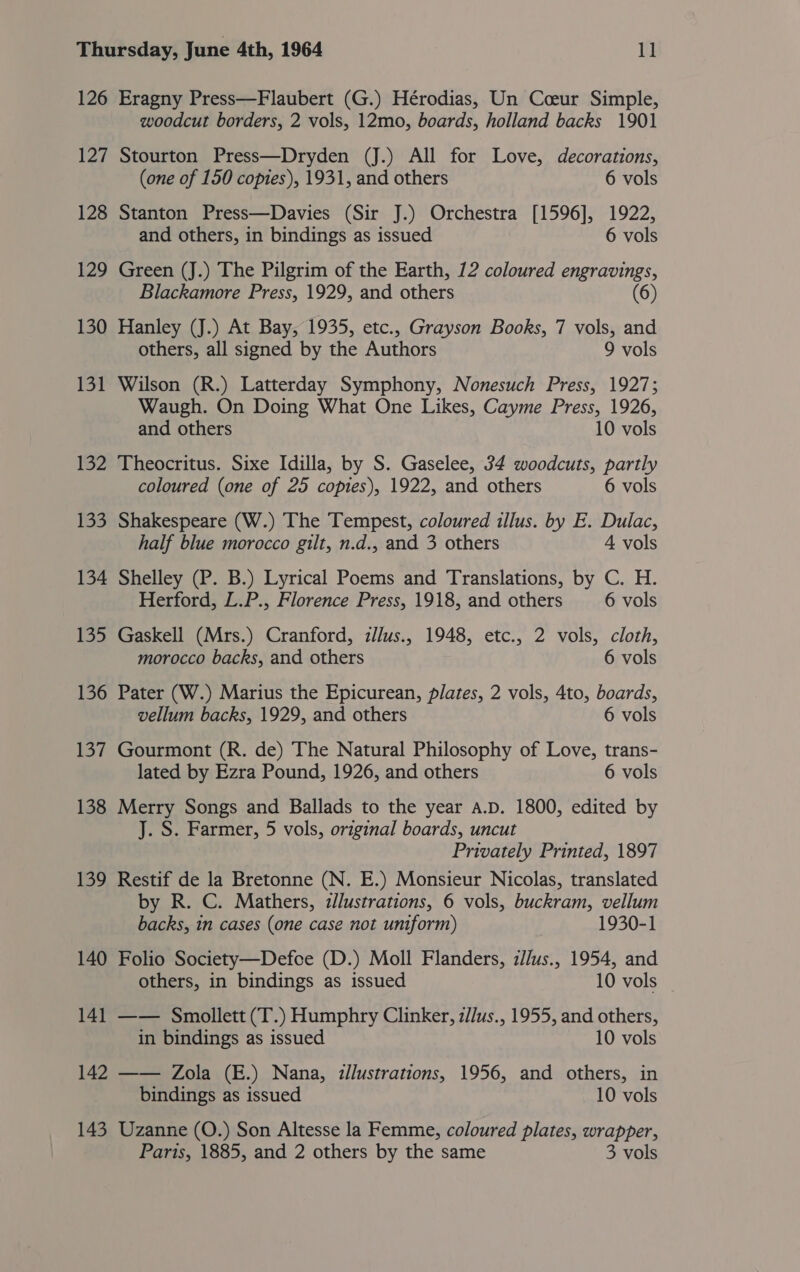 126 Eragny Press—Flaubert (G.) Hérodias, Un Cceur Simple, woodcut borders, 2 vols, 12mo, boards, holland backs 1901 127 Stourton Press—Dryden (J.) All for Love, decorations, (one of 150 copies), 1931, and others 6 vols 128 Stanton Press—Davies (Sir J.) Orchestra [1596], 1922, and others, in bindings as issued 6 vols 129 Green (J.) The Pilgrim of the Earth, 12 coloured engravings, Blackamore Press, 1929, and others (6) 130 Hanley (J.) At Bay, 1935, etc., Grayson Books, 7 vols, and others, all signed by the Authors 9 vols 131 Wilson (R.) Latterday Symphony, Nonesuch Press, 1927; Waugh. On Doing What One Likes, Cayme Press, 1926, and others 10 vols 132 Theocritus. Sixe Idilla, by S. Gaselee, 34 woodcuts, partly coloured (one of 25 copies), 1922, and others 6 vols 133 Shakespeare (W.) The Tempest, coloured illus. by E. Dulac, half blue morocco gilt, n.d., and 3 others 4 vols 134 Shelley (P. B.) Lyrical Poems and Translations, by C. H. Herford, L.P., Florence Press, 1918, and others 6 vols 135 Gaskell (Mrs.) Cranford, illus., 1948, etc., 2 vols, cloth, morocco backs, and others 6 vols 136 Pater (W.) Marius the Epicurean, plates, 2 vols, 4to, boards, vellum backs, 1929, and others 6 vols 137 Gourmont (R. de) The Natural Philosophy of Love, trans- lated by Ezra Pound, 1926, and others 6 vols 138 Merry Songs and Ballads to the year A.D. 1800, edited by J. S. Farmer, 5 vols, original boards, uncut Privately Printed, 1897 139 Restif de la Bretonne (N. E.) Monsieur Nicolas, translated by R. C. Mathers, zJlustrations, 6 vols, buckram, vellum backs, in cases (one case not uniform) 1930-1 140 Folio Society—Defce (D.) Moll Flanders, zJ/us., 1954, and others, in bindings as issued 10 vols 141 —— Smollett (T.) Humphry Clinker, z//us., 1955, and others, in bindings as issued 10 vols 142 —— Zola (E.) Nana, zllustrations, 1956, and others, in bindings as issued 10 vols 143 Uzanne (O.) Son Altesse la Femme, coloured plates, wrapper, Paris, 1885, and 2 others by the same 3 vols
