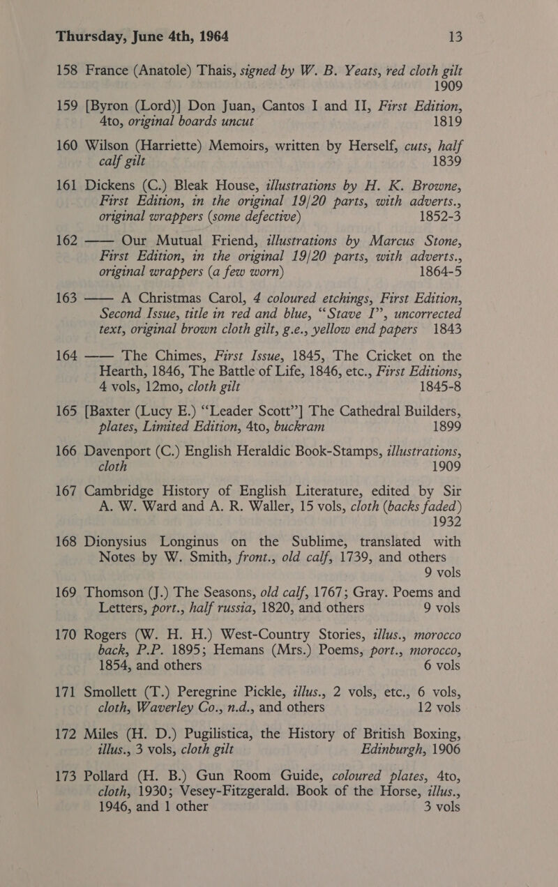 158 France (Anatole) Thais, szgned by W. B. Yeats, red cloth gilt 1909 159 [Byron (Lord)] Don Juan, Cantos I and II, First Edition, Ato, original boards uncut 1819 160 Wilson (Harriette) Memoirs, written by Herself, cuts, half calf gilt 1839 161 Dickens (C.) Bleak House, illustrations by H. K. Browne, First Edition, in the original 19/20 parts, with adverts., original wrappers (some defective) 1852-3 162 Our Mutual Friend, illustrations by Marcus Stone, First Edition, in the original 19/20 parts, with adverts., original wrappers (a few worn) 1864-5  163 A Christmas Carol, 4 coloured etchings, First Edition, Second Issue, title in red and blue, ‘Stave I’’, uncorrected text, original brown cloth gilt, g.e., yellow end papers 1843 164 —— The Chimes, First Issue, 1845, The Cricket on the Hearth, 1846, The Battle of Life, 1846, etc., First Editions, 4 vols, 12mo, cloth gilt 1845-8 165 [Baxter (Lucy E.) “‘Leader Scott’’] The Cathedral Builders, plates, Limited Edition, 4to, buckram 1899  166 Davenport (C.) English Heraldic Book-Stamps, illustrations, cloth 1909 167 Cambridge History of English Literature, edited by Sir A. W. Ward and A. R. Waller, 15 vols, cloth (backs faded) 1932 168 Dionysius Longinus on the Sublime, translated with Notes by W. Smith, front., old calf, 1739, and others 9 vols 169 Thomson (J.) The Seasons, old calf, 1767; Gray. Poems and Letters, port., half russia, 1820, and others 9 vols 170 Rogers (W. H. H.) West-Country Stories, z//us., morocco back, P.P. 1895; Hemans (Mrs.) Poems, port., morocco, 1854, and others 6 vols 171 Smollett (T.) Peregrine Pickle, z//us., 2 vols, etc., 6 vols, cloth, Waverley Co., n.d., and others 12 vols 172 Miles (H. D.) Pugilistica, the History of British Boxing, illus., 3 vols, cloth gilt Edinburgh, 1906 173 Pollard (H. B.) Gun Room Guide, coloured plates, Ato, cloth, 1930; Vesey-Fitzgerald. Book of the Horse, zllus., 1946, and 1 other 3 vols