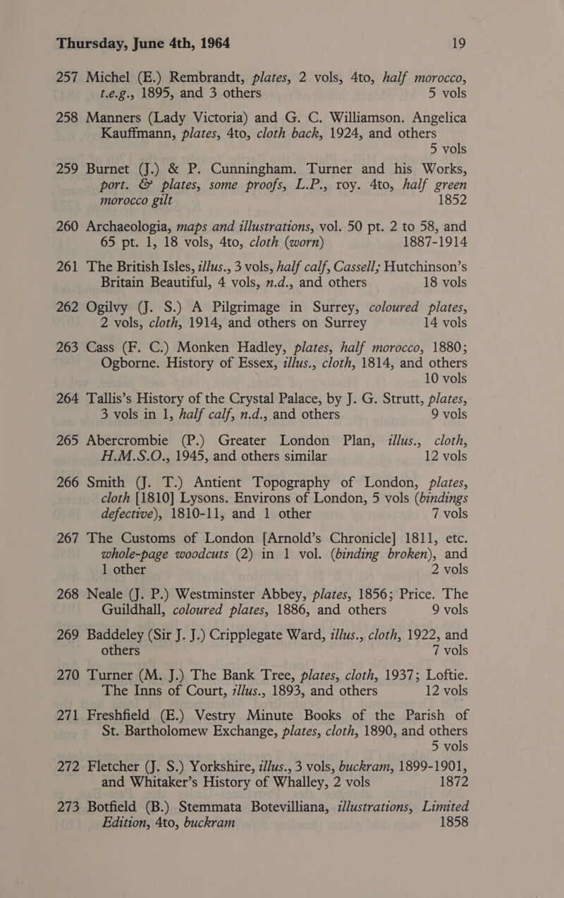 257 Michel (E.) Rembrandt, plates, 2 vols, 4to, half morocco, t.e.g. 1895, and 3 others 5 vols 258 Manners (Lady Victoria) and G. C. Williamson. Angelica Kauffmann, plates, 4to, cloth back, 1924, and others 5 vols 259 Burnet (J.) &amp; P. Cunningham. Turner and his Works, port. &amp; plates, some proofs, L.P., roy. 4to, half green morocco gilt 1852 260 Archaeologia, maps and illustrations, vol. 50 pt. 2 to 58, and 65 pt. 1, 18 vols, 4to, cloth (worn) 1887-1914 261 The British Isles, z/lus., 3 vols, half calf, Cassell; Hutchinson’s Britain Beautiful, 4 vols, 2.d., and others 18 vols 262 Ogilvy (J. S.) A Pilgrimage in Surrey, coloured plates, 2 vols, cloth, 1914, and others on Surrey 14 vols 263 Cass (F. C.) Monken Hadley, plates, half morocco, 1880; Ogborne. History of Essex, zllus., cloth, 1814, and others 10 vols 264 Tallis’s History of the Crystal Palace, by J. G. Strutt, plates, 3 vols in 1, half calf, n.d., and others 9 vols 265 Abercrombie (P.) Greater London Plan, illus., cloth, H.M.S.O., 1945, and others similar 12 vols 266 Smith (J. T.) Antient Topography of London, plates, cloth [1810] Lysons. Environs of London, 5 vols (bindings defective), 1810-11, and 1 other 7 vols 267 The Customs of London [Arnold’s Chronicle] 1811, etc. whole-page woodcuts (2) in 1 vol. (binding broken), and 1 other 2 vols 268 Neale (J. P.) Westminster Abbey, plates, 1856; Price. The Guildhall, coloured plates, 1886, and others 9 vols 269 Baddeley (Sir J. J.) Cripplegate Ward, zllus., cloth, 1922, and others 7 vols 270 Turner (M. J.) The Bank Tree, plates, cloth, 1937; Loftie. The Inns of Court, 7//us., 1893, and others 12 vols 271 Freshfield (E.) Vestry Minute Books of the Parish of St. Bartholomew Exchange, plates, cloth, 1890, and others 5 vols 272 Fletcher (J. S.) Yorkshire, z/lus., 3 vols, buckram, 1899-1901, and Whitaker’s History of Whalley, 2 vols 1872 273 Botfield (B.) Stemmata Botevilliana, dlustrations, Limited Edition, 4to, buckram 1858