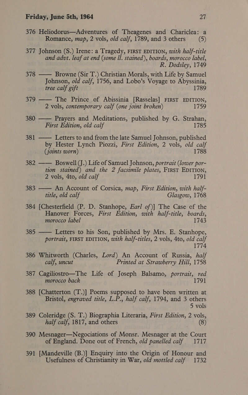 376 Heliodorus—Adventures of Theagenes and Chariclea: a Romance, map, 2 vols, old calf, 1789, and 3 others (5) 377 Johnson (S.) Irene: a Tragedy, FIRST EDITION, with half-title and advt. leaf at end (some Il. stained), boards, morocco label, R. Dodsley, 1749 378 —— Browne (Sit T.) Christian Morals, with Life by Samuel Johnson, old calf, 1756, and Lobo’s Voyage to Abyssinia, tree calf gift 1789 379 —— The Prince of Abissinia [Rasselas] FIRST EDITION, 2 vols, contemporary calf (one joint broken) 1759 380  Prayers and Meditations, published by G. Strahan, First Edition, old calf 1785 381 —— Letters to and from the late Samuel Johnson, published by Hester Lynch Piozzi, First Edition, 2 vols, old calf (joints worn) 1788 382 —— Boswell (J.) Life of Samuel Johnson, portrait (lower por- tion stained) and the 2 facsimile plates, First EDITION, 2 vols, 4to, old calf 1791  383 An Account of Corsica, map, First Edition, with half- title, old calf Glasgow, 1768 384 [Chesterfield (P. D. Stanhope, Earl of)] The Case of the Hanover Forces, First Edition, with half-title, boards, morocco label 1743  385 Letters to his Son, published by Mrs. E. Stanhope, portrait, FIRST EDITION, with half-titles, 2 vols, 4to, old calf 1774 386 Whitworth (Charles, Lord) An Account of Russia, half calf, uncut Printed at Strawberry Hill, 1758 387 Cagiliostro—The Life of Joseph Balsamo, portrait, red morocco back 1791 388 [Chatterton (T.)] Poems supposed to have been written at Bristol, engraved title, L.P., half calf, 1794, and 3 others 5 vols 389 Coleridge (S. T.) Biographia Literaria, First Edition, 2 vols, half calf, 1817, and others (8) 390 Mesnager—Negociations of Monsr. Mesnager at the Court of England. Done out of French, old panelled calf 1717 391 [Mandeville (B.)] Enquiry into the Origin of Honour and Usefulness of Christianity in War, old mottled calf 1732