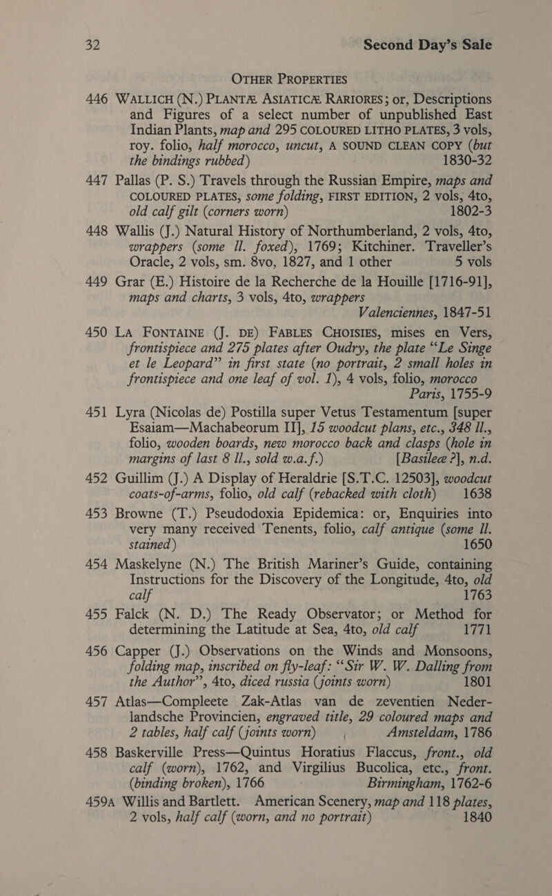 OTHER PROPERTIES 446 WALLICH (N.) PLANTA ASIATICM RARIORES; or, Descriptions and Figures of a select number of unpublished East Indian Plants, map and 295 COLOURED LITHO PLATES, 3 vols, roy. folio, half morocco, uncut, A SOUND CLEAN COPY (but the bindings rubbed) 1830-32 447 Pallas (P. S.) Travels through the Russian Empire, maps and COLOURED PLATES, some folding, FIRST EDITION, 2 vols, 4to, old calf gilt (corners worn) 1802-3 448 Wallis (J.) Natural History of Northumberland, 2 vols, 4to, wrappers (some Il. foxed), 1769; Kitchiner. Traveller’s Oracle, 2 vols, sm. 8vo, 1827, and 1 other 5 vols 449 Grar (E.) Histoire de la Recherche de la Houille [1716-91], maps and charts, 3 vols, Ato, wrappers Valenciennes, 1847-51 450 LA FONTAINE (J. DE) FABLES CHOISIES, mises en Vers, frontispiece and 275 plates after Oudry, the plate “Le Singe — et le Leopard” in first state (no portrait, 2 small holes in frontispiece and one leaf of vol. 1), 4 vols, folio, morocco Paris, 1755-9 451 Lyra (Nicolas de) Postilla super Vetus Testamentum [super Esaiam—Machabeorum II], 15 woodcut plans, etc., 348 Il., folio, wooden boards, new morocco back and clasps (hole in margins of last 8 Il., sold w.a.f.) [Basilee ?], n.d. 452 Guillim (J.) A Display of Heraldrie [S.T.C. 12503], woodcut coats-of-arms, folio, old calf (rebacked with cloth) 1638 453 Browne (T.) Pseudodoxia Epidemica: or, Enquiries into very many received Tenents, folio, calf antique (some Il. stained ) 1650 454 Maskelyne (N.) The British Mariner’s Guide, containing Instructions for the Discovery of the Longitude, 4to, old calf 1763 455 Falck (N. D.) The Ready Observator; or Method for determining the Latitude at Sea, 4to, old calf 1771 456 Capper (J.) Observations on the Winds and Monsoons, folding map, inscribed on fly-leaf: “Sir W. W. Dalling from the Author’, 4to, diced russia (joints worn) 1801 457 Atlas—Compleete Zak-Atlas van de zeventien Neder- landsche Provincien, engraved title, 29 coloured maps and 2 tables, half calf (joints worn) Amsteldam, 1786 458 Baskerville Press—Quintus Horatius Flaccus, front., old calf (worn), 1762, and Virgilius Bucolica, etc., front. (binding broken), 1766 Birmingham, 1762-6 459A Willis and Bartlett. American Scenery, map and 118 plates,