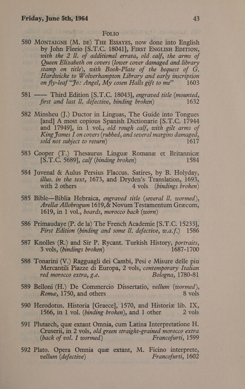 FOLIo 580 MONTAIGNE (M. DE) THE EssAYES, now done into English by John Florio [S.T.C. 18041], First ENGLIsH EDITION, with the 2 Il. of additional errata, old calf, the arms of Queen Elizabeth on covers (lower cover damaged and library stamp on title), with Book-Plate of the bequest of G. Hardwicke to Wolverhampton Library and early inscription on fly-leaf “Fo: Angel, My cosen Halls gift to me” 1603 Third Edition [S.T.C. 18043], engraved title (mounted, first and last ll. defective, binding broken) 1632 581  582 Minsheu (J.) Ductor in Linguas, The Guide into Tongues [and] A most copious Spanish Dictionarie [S.T.C. 17944 and 17949], in 1 vol., old rough calf, with gilt arms of King James I on covers (rubbed, and several margins damaged, sold not subject to return) 1617 583 Cooper (T.) Thesaurus Lingue Romane et Britannic [S.T.C. 5689], calf (binding broken) 1584 584 Juvenal &amp; Aulus Persius Flaccus. Satires, by B. Holyday, illus. in the text, 1673, and Dryden’s Translation, 1693, with 2 others 4 vols (bindings broken) 585 Bible—Biblia Hebraica, engraved title (several Il. wormed), Arelle Allobrogum 1619,&amp; Novum Testamentum Grecum, 1619, in 1 vol., boards, morocco back (worn) 586 Primaudaye (P. de la) The French Academie [S.T.C. 15233], First Edition (binding and some Il. defective, w.a.f.) 1586 587 Knolles (R.) and Sir P. Rycant. Turkish History, portraits, 3 vols, (bindings broken) 1687-1700 588 Tonarini (V.) Ragguagli dei Cambi, Pesi e Misure delle piu Mercantili Piazze di Europa, 2 vols, contemporary Italian red morocco extra, g.e. Bologna, 1780-81 589 Belloni (H.) De Commercio Dissertatio, vellum (wormed), Rome, 1750, and others 8 vols 590 Herodotus. Historia [Graece], 1570, and Historie lib. IX, 1566, in 1 vol. (binding broken), and 1 other 2 vols 591 Plutarch, que extant Omnia, cum Latina Interpretatione H. Cruserii, in 2 vols, old green straight-grained morocco extra (back of vol. 1 wormed) Francofurti, 1599 592 Plato. Opera Omnia que extant, M. Ficino interprete, ~ vellum (defective) Francofurti, 1602