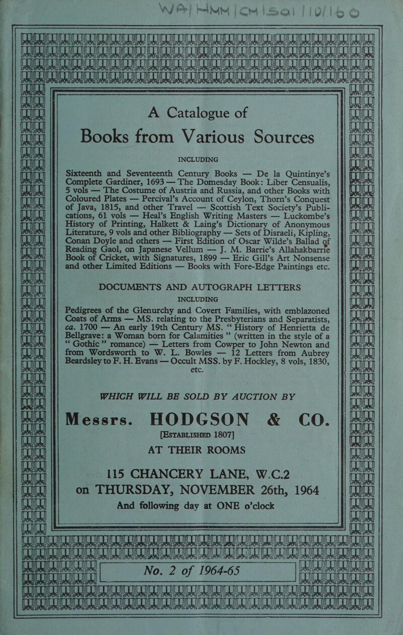 : » am i wh WG i rr fT mad Na tet Ct bm oa | aeaisuersatrantnaise STI II TOGO GIT Ci a Oa U Ua id lod) Re ee eee ee eae eee Ne aeeey shan ioeitn cota mueutunucacutcueuronarncueucuebbata evar co HCCC ICI IIIA AAA a oy eS i Ks Ks A Catalogue of Books from Various Sources INCLUDING Sixteenth and Seventeenth Century Books — De la Quintinye’s Complete Gardiner, 1693 — The Domesday Book: Liber Censualis, 5 vols — The Costume of Austria and Russia, and other Books with Coloured Plates — Percival’s Account of Ceylon, Thorn’s Conquest | of Java, 1815, and other Travel — Scottish Text Society’s Publi- cations, 61 vols — Heal’s English Writing Masters — Luckombe’s History of Printing, Halkett &amp; Laing’s Dictionary of Anonymous Literature, 9 vols and other Bibliography — Sets of Disraeli, Kipling, Conan Doyle and others — First Edition of Oscar Wilde’s Ballad of Reading Gaol, on Japanese Vellum — J. M. Barrie’s Allahakbarrie Book of Cricket, with Signatures, 1899 — Eric Gill’s Art Nonsense and other Limited Editions — Books with Fore-Edge Paintings etc. &amp; 6 4 Fes eG ve cS CC i cc Fie A Comme ACO Ye W Sree) Chee Seem] CSc CS Aig} ae q &amp; a o~ WY AS \ a = Ae “a ; a i a KH So oe Se f ‘aaa DOCUMENTS AND AUTOGRAPH LETTERS INCLUDING Pedigrees of the Glenurchy and Covert Families, with emblazoned Coats of Arms — MS. relating to the Presbyterians and Separatists, ca. 1700 — An early 19th Century MS. “ History of Henrietta de Bellgrave: a Woman born for Calamities ’’ (written in the style of a “* Gothic ” romance) — Letters from Cowper to John Newton and from Wordsworth to W. L. Bowles — 12 Letters from Aubrey Beardsley to F. H. Evans — Occult MSS. by F. Hockley, 8 vols, 1830, CLC. HeHeee HERE ees a &amp; a a SC om CAR Urq &gt; &gt; : (KK. G a WHICH WILL BE SOLD BY AUCTION BY eaee Messrs. HODGSON &amp; CO. bee [ESTABLISHED 1807] ait eae + + G C¥—| (— AT THEIR ROOMS , ss (ta GY 16 = bate, coho. TC : CO ania ai 115 CHANCERY LANE, W.C.2 aaies ili on THURSDAY, NOVEMBER 26th, 1964 | And following day at ONE o’clock aula melee ti ria Ww IESE LELOUCH iin nin ni ne NTT TTT || Ge £0 eee TAURI TLR TL TRIER RMR TMM | 