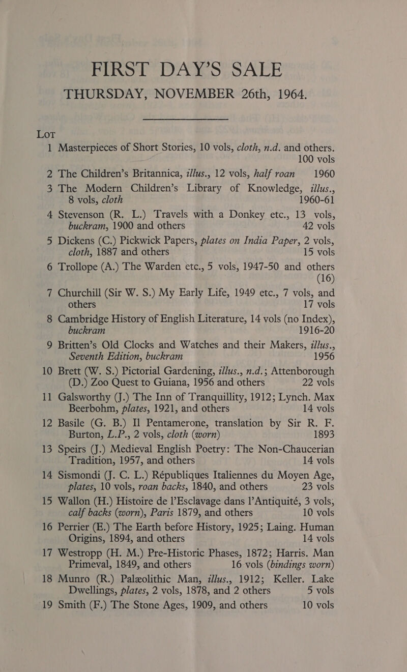 Pinot DAW S?TSALE THURSDAY, NOVEMBER 26th, 1964. Lot 1 Masterpieces of Short Stories, 10 vols, cloth, n.d. and others. 100 vols 2 The Children’s Britannica, z//us., 12 vols, half roan 1960 3 The Modern Children’s Library of Knowledge, illus., 8 vols, cloth 1960-61 4 Stevenson (R. L.) Travels with a Donkey etc., 13 vols, buckram, 1900 and others 42 vols 5 Dickens (C.) Pickwick Papers, plates on India Paper, 2 vols, cloth, 1887 and others 15 vols 6 Trollope (A.) The Warden etc., 5 vols, 1947-50 and others | (16) 7 Churchill (Sir W. S.) My Early Life, 1949 etc., 7 vols, and others 17 vols 8 Cambridge History of English Literature, 14 vols (no Index), buckram 1916-20 9 Britten’s Old Clocks and Watches and their Makers, zllus., Seventh Edition, buckram 1956 10 Brett (W. S.) Pictorial Gardening, z/lus., n.d.; Attenborough (D.) Zoo Quest to Guiana, 1956 and others 22 vols 11 Galsworthy (J.) The Inn of Tranquillity, 1912; Lynch. Max Beerbohm, plates, 1921, and others 14 vols 12 Basile (G. B.) Il Pentamerone, translation by Sir R. F. Burton, L.P., 2 vols, cloth (worn) 1893 13 Speirs (J.) Medieval English Poetry: The Non-Chaucerian Tradition, 1957, and others 14 vols 14 Sismondi (J. C. L.) Républiques Italiennes du Moyen Age, plates, 10 vols, roan backs, 1840, and others 23 vols 15 Wallon (H.) Histoire de l’Esclavage dans |’Antiquité, 3 vols; calf backs (worn), Paris 1879, and others 10 vols 16 Perrier (E.) The Earth before History, 1925; Laing. Human Origins, 1894, and others 14 vols 17 Westropp (H. M.) Pre-Historic Phases, 1872; Harris. Man Primeval, 1849, and others 16 vols (bindings worn) 18 Munro (R.) Paleolithic Man, illus, 1912; Keller. Lake Dwellings, plates, 2 vols, 1878, and 2 others 5 vols 19 Smith (F.) The Stone Ages, 1909, and others 10 vols