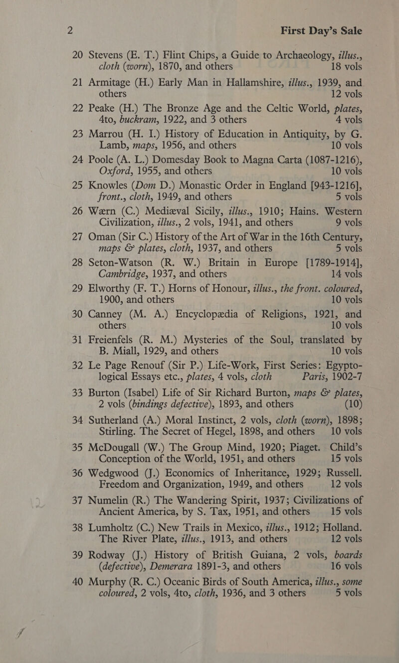 20 Stevens (E. T.) Flint Chips, a Guide to Archaeology, illus., cloth (worn), 1870, and others 18 vols 21 Armitage (H.) Early Man in Hallamshire, zllus., 1939, and others 12 vols 22 Peake (H.) The Bronze Age and the Celtic World, plates, Ato, buckram, 1922, and 3 others 4 vols 23 Marrou (H. I.) History of Education in Antiquity, by G. Lamb, maps, 1956, and others 10 vols 24 Poole (A. L.) Domesday Book to Magna Carta (1087-1216), Oxford, 1955, and others 10 vols 25 Knowles (Dom D.) Monastic Order in England [943-1216], front., cloth, 1949, and others 5 vols 26 Wern (C.) Medizval Sicily, z/lus., 1910; Hains. Western Civilization, zlus., 2 vols, 1941, and others 9 vols 27 Oman (Sir C.) History of the Art of War in the 16th Century, maps &amp; plates, cloth, 1937, and others 5 vols 28 Seton-Watson (R. W.) Britain in Europe [1789-1914], Cambridge, 1937, and others 14 vols 29 Elworthy (F. T.) Horns of Honour, z/lus., the front. coloured, 1900, and others 10 vols 30 Canney (M. A.) Encyclopedia of Religions, 1921, and others 10 vols 31 Freienfels (R. M.) Mysteries of the Soul, translated by B. Miall, 1929, and others 10 vols 32 Le Page Renouf (Sir P.) Life-Work, First Series: Egypto- logical Essays etc., plates, 4 vols, cloth Paris, 1902-7 33 Burton (Isabel) Life of Sir Richard Burton, maps &amp; plates, 2 vols (bindings defective), 1893, and others (10) 34 Sutherland (A.) Moral Instinct, 2 vols, cloth (worn), 1898; Stirling. The Secret of Hegel, 1898, and others 10 vols 35 McDougall (W.) The Group Mind, 1920; Piaget. Child’s Conception of the World, 1951, and others 15 vols 36 Wedgwood (J.) Economics of Inheritance, 1929; Russell. Freedom and Organization, 1949, and others 12 vols 37 Numelin (R.) The Wandering Spirit, 1937; Civilizations of Ancient America, by S. Tax, 1951, and others 15 vols 38 Lumholtz (C.) New Trails in Mexico, z/lus., 1912; Holland. The River Plate, z/Jus., 1913, and others 12 vols 39 Rodway (J.) History of British Guiana, 2 vols, boards (defective), Demerara 1891-3, and others 16 vols 40 Murphy (R. C.) Oceanic Birds of South America, z//us., some coloured, 2 vols, 4to, cloth, 1936, and 3 others 5 vols