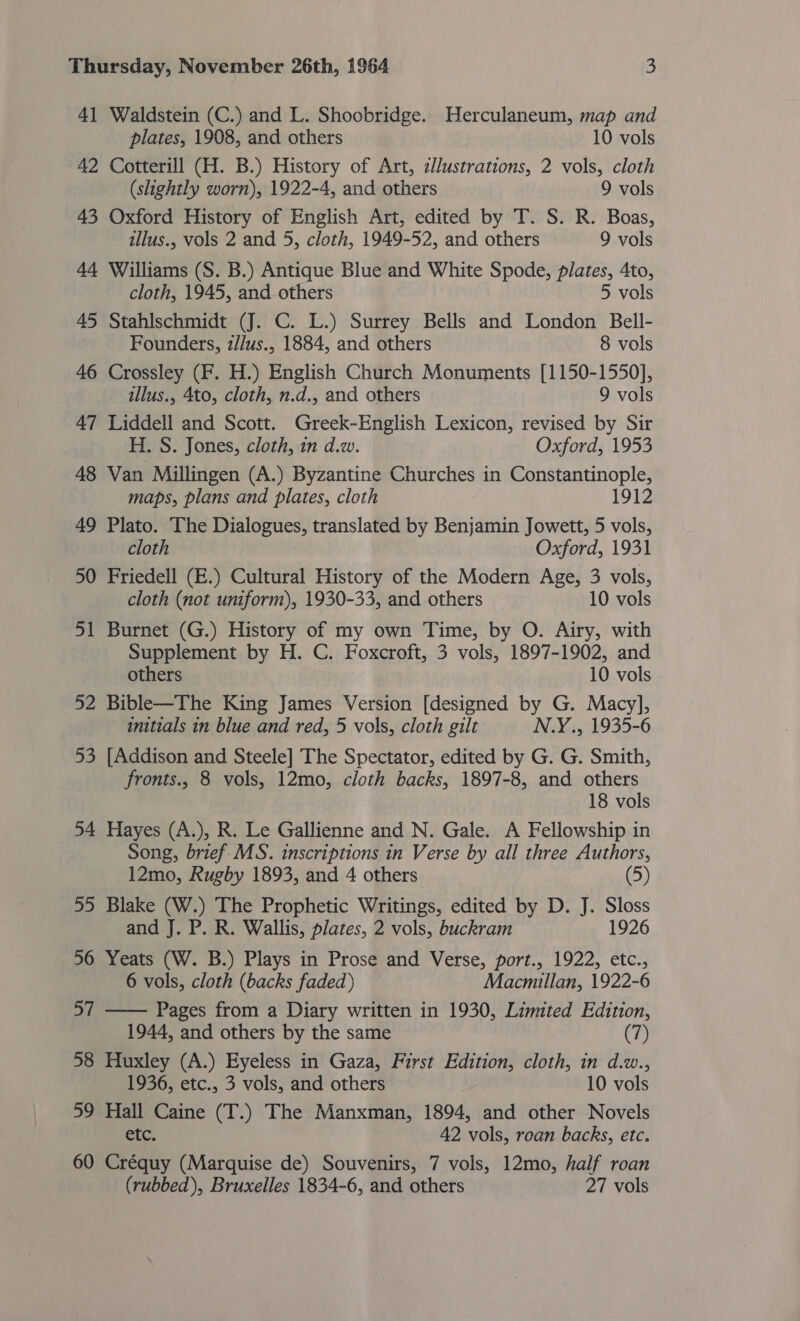 41 Waldstein (C.) and L. Shoobridge. Herculaneum, map and plates, 1908, and others 10 vols 42 Cotterill (H. B.) History of Art, 2llustrations, 2 vols, cloth (slightly worn), 1922-4, and others 9 vols 43 Oxford History of English Art, edited by T. S. R. Boas, illus., vols 2 and 5, cloth, 1949-52, and others 9 vols 44 Williams (S. B.) Antique Blue and White Spode, plates, 4to, cloth, 1945, and others 5 vols 45 Stahlschmidt (J. C. L.) Surrey Bells and London Bell- Founders, z//us., 1884, and others 8 vols 46 Crossley (F. H.) English Church Monuments [1150-1550], illus., 4to, cloth, n.d., and others 9 vols 47 Liddell and Scott. Greek-English Lexicon, revised by Sir H. S. Jones, cloth, in d.w. Oxford, 1953 48 Van Millingen (A.) Byzantine Churches in Constantinople, maps, plans and plates, cloth 1912 49 Plato. The Dialogues, translated by Benjamin Jowett, 5 vols, cloth Oxford, 1931 50 Friedell (E.) Cultural History of the Modern Age, 3 vols, cloth (not uniform), 1930-33, and others 10 vols 51 Burnet (G.) History of my own Time, by O. Airy, with Supplement by H. C. Foxcroft, 3 vols, 1897-1902, and others 10 vols 52 Bible—The King James Version [designed by G. Macy], initials in blue and red, 5 vols, cloth gilt N.Y., 1935-6 53 [Addison and Steele] The Spectator, edited by G. G. Smith, fronts., 8 vols, 12mo, cloth backs, 1897-8, and others 18 vols 54 Hayes (A.), R. Le Gallienne and N. Gale. A Fellowship in Song, brief MS. inscriptions in Verse by all three Authors, 12mo, Rugby 1893, and 4 others (5) 55 Blake (W.) The Prophetic Writings, edited by D. J. Sloss and J. P. R. Wallis, plates, 2 vols, buckram 1926 56 Yeats (W. B.) Plays in Prose and Verse, port., 1922, etc., 6 vols, cloth (backs faded) Macmillan, 1922-6 57 —— Pages from a Diary written in 1930, Limited Edition, 1944, and others by the same (7) 58 Huxley (A.) Eyeless in Gaza, First Edition, cloth, in d.w., 1936, etc., 3 vols, and others 10 vols 59 Hall Caine (T.) The Manxman, 1894, and other Novels etc. 42 vols, roan backs, etc. 60 Créquy (Marquise de) Souvenirs, 7 vols, 12mo, half roan (rubbed), Bruxelles 1834-6, and others 27 vols