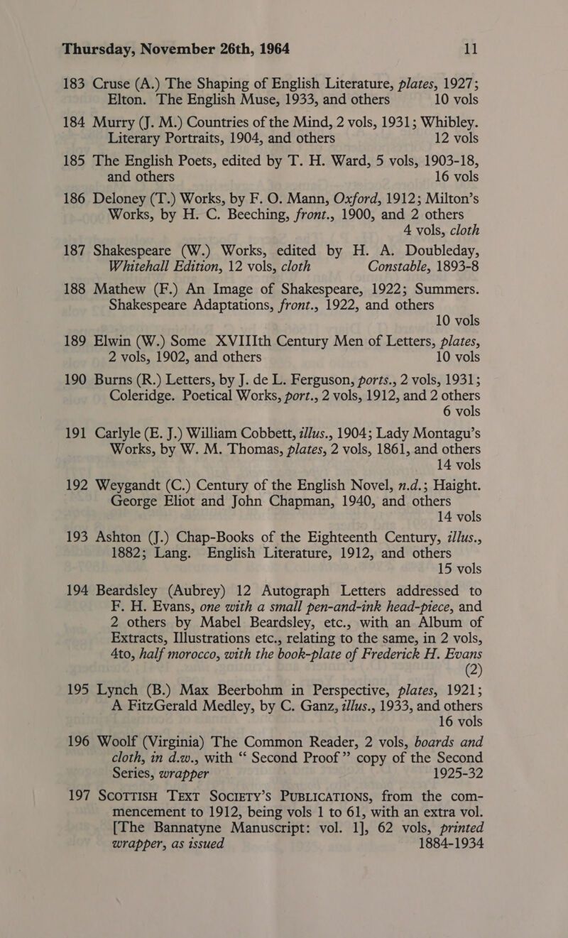 183 Cruse (A.) The Shaping of English Literature, plates, 1927; Elton. The English Muse, 1933, and others 10 vols 184 Murry (J. M.) Countries of the Mind, 2 vols, 1931; Whibley. Literary Portraits, 1904, and others 12 vols 185 The English Poets, edited by T. H. Ward, 5 vols, 1903-18, and others 16 vols 186 Deloney (T.) Works, by F. O. Mann, Oxford, 1912; Milton’s Works, by H. C. Beeching, front., 1900, and 2 others 4 vols, cloth 187 Shakespeare (W.) Works, edited by H. A. Doubleday, Whitehall Edition, 12 vols, cloth Constable, 1893-8 188 Mathew (F.) An Image of Shakespeare, 1922; Summers. Shakespeare Adaptations, front., 1922, and others 10 vols 189 Elwin (W.) Some XVIIIth Century Men of Letters, plates, 2 vols, 1902, and others 10 vols 190 Burns (R.) Letters, by J. de L. Ferguson, ports., 2 vols, 1931; Coleridge. Poetical Works, port., 2 vols, 1912, and 2 others 6 vols 191 Carlyle (E. J.) William Cobbett, 2//us., 1904; Lady Montagu’s Works, by W. M. Thomas, plates, 2 vols, 1861, and others 14 vols 192 Weygandt (C.) Century of the English Novel, v.d.; Haight. George Eliot and John Chapman, 1940, and others 14 vols 193 Ashton (J.) Chap-Books of the Eighteenth Century, zllus., 1882; Lang. English Literature, 1912, and others 15 vols 194 Beardsley (Aubrey) 12 Autograph Letters addressed to F. H. Evans, one with a small pen-and-ink head-piece, and 2 others by Mabel Beardsley, etc., with an Album of Extracts, Illustrations etc., relating to the same, in 2 vols, Ato, half morocco, with the book-plate of Frederick H. Evans (2) 195 Lynch (B.) Max Beerbohm in Perspective, plates, 1921; A FitzGerald Medley, by C. Ganz, zllus., 1933, and others 16 vols 196 Woolf (Virginia) The Common Reader, 2 vols, boards and cloth, in d.w., with ‘‘ Second Proof” copy of the Second Series, wrapper 1925-32 197 ScoTTIsH TEXT SocrIETY’s PUBLICATIONS, from the com- mencement to 1912, being vols 1 to 61, with an extra vol. [The Bannatyne Manuscript: vol. 1], 62 vols, printed wrapper, as issued 1884-1934