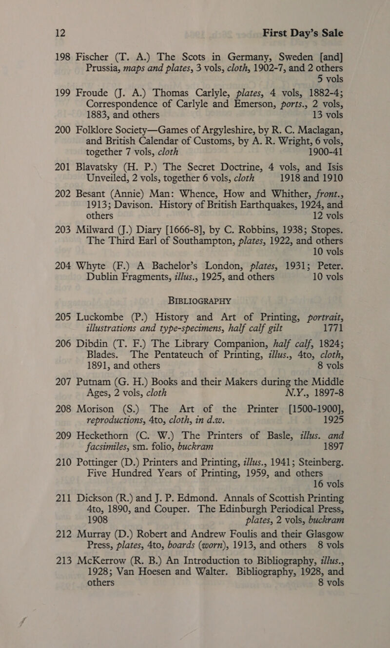 198 Fischer (T. A.) The Scots in Germany, Sweden [and] Prussia, maps and plates, 3 vols, cloth, 1902-7, and 2 others 5 vols 199 Froude (J. A.) Thomas Carlyle, plates, 4 vols, 1882-4; Correspondence of Carlyle and Emerson, ports., 2 vols, 1883, and others 13 vols 200 Folklore Society—Games of Argyleshire, by R. C. Maclagan, and British Calendar of Customs, by A. R. Wright, 6 vols, together 7 vols, cloth 1900-41 201 Blavatsky (H. P.) The Secret Doctrine, 4 vols, and Isis Unveiled, 2 vols, together 6 vols, cloth 1918 and 1910 202 Besant (Annie) Man: Whence, How and Whither, front., 1913; Davison. History of British Earthquakes, 1924, and others 12 vols 203 Milward (J.) Diary [1666-8], by C. Robbins, 1938; Stopes. The Third Earl of Southampton, plates, 1922, and others 10 vols 204 Whyte (F.) A Bachelor’s London, plates, 1931; Peter. Dublin Fragments, z//us., 1925, and others 10 vols BIBLIOGRAPHY 205 Luckombe (P.) History and Art of Printing, portrait, illustrations and type-specimens, half calf gilt 1771 206 Dibdin (T. F.) The Library Companion, half calf, 1824; Blades. The Pentateuch of Printing, zllus., 4to, cloth, 1891, and others 8 vols 207 Putnam (G. H.) Books and their Makers during the Middle Ages, 2 vols, cloth N.Y., 1897-8 208 Morison (S.) The Art of the Printer [1500-1900], reproductions, 4to, cloth, in d.w. 1925 209 Heckethorn (C. W.) The Printers of Basle, zll/us. and facsimiles, sm. folio, buckram 1897 210 Pottinger (D.) Printers and Printing, z//us., 1941; Steinberg. Five Hundred Years of Printing, 1959, and others 16 vols 211 Dickson (R.) and J. P. Edmond. Annals of Scottish Printing 4to, 1890, and Couper. The Edinburgh Periodical Press, 1908 plates, 2 vols, buckram 212 Murray (D.) Robert and Andrew Foulis and their Glasgow Press, plates, 4to, boards (worn), 1913, and others 8 vols 213 McKerrow (R. B.) An Introduction to Bibliography, z//us., 1928; Van Hoesen and Walter. Bibliography, 1928, and others 8 vols