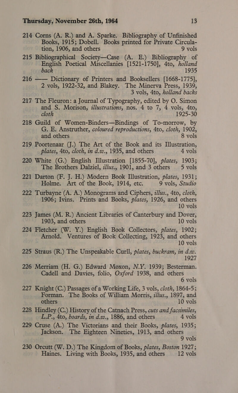214 Corns (A. R.) and A. Sparke. Bibliography of Unfinished Books, 1915; Dobell. Books printed for Private Circula- tion, 1906, and others 9 vols 215 Bibliographical Society—Case (A. E.) Bibliography of English Poetical Miscellanies [1521-1750], 4to, holland back 1935 216 —— Dictionary of Printers and Booksellers [1668-1775], 2 vols, 1922-32, and Blakey. The Minerva Press, 1939, 3 vols, 4to, holland backs 217 The Fleuron: a Journal of Typography, edited by O. Simon and S. Morison, illustrations, nos. 4 to 7, 4 vols, Ato, cloth 1925-30 218 Guild of Women-Binders—Bindings of To-morrow, by G. E. Anstruther, coloured reproductions, 4to, cloth, 1902, and others 8 vols 219 Poortenaar (J.) The Art of the Book and its Illustration, plates, 4to, cloth, in d.w., 1935, and others 4 vols 220 White (G.) English Illustration [1855-70], plates, 1903; The Brothers Dalziel, z//us., 1901, and 3 others 5 vols 221 Darton (F. J. H.) Modern Book Illustration, plates, 1931; Holme. Art of the Book, 1914, etc. 9 vols, Studio 222 Turbayne (A. A.) Monograms and Ciphers, z/lus., 4to, cloth, 1906; Ivins. Prints and Books, plates, 1926, and others 10 vols 223 James (M. R.) Ancient Libraries of Canterbury and Dover, 1903, and others 10 vols 224 Fletcher (W. Y.) English Book Collectors, plates, 1902; Arnold. Ventures of Book Collecting, 1923, and others 10 vols 225 Straus (R.) The Unspeakable Curll, plates, buckram, in d.w. 1927 226 Merriam (H. G.) Edward Moxon, N.Y. 1939; Besterman. Cadell and Davies, folio, Oxford 1938, and others 6 vols 227 Knight (C.) Passages of a Working Life, 3 vols, cloth, 1864-5; Forman. The Books of William Morris, z//us., 1897, and others 10 vols 228 Hindley (C.) History of the Catnach Press, cuts and facsimiles, L.P., 4to, boards, in d.w., 1886, and others 4 vols 229 Cruse (A.) The Victorians and their Books, plates, 1935; Jackson. The Eighteen Nineties, 1913, and others | 9 vols 230 Orcutt (W. D.) The Kingdom of Books, plates, Boston 1927; Haines. Living with Books, 1935, and others 12 vols