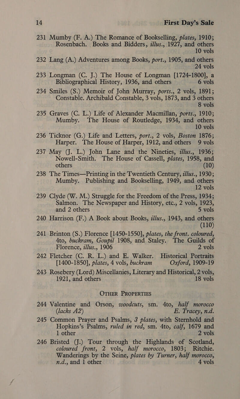 231 Mumby (F. A.) The Romance of Bookselling, plates, 1910; Rosenbach. Books and Bidders, zllus., 1927, and others 10 vols 232 Lang (A.) Adventures among Books, port., 1905, and others 24 vols 233 Longman (C. J.) The House of Longman [1724-1800], a Bibliographical History, 1936, and others 6 vols 234 Smiles (S.) Memoir of John Murray, ports., 2 vols, 1891; Constable. Archibald Constable, 3 vols, 1873, and 3 others 8 vols 235 Graves (C. L.) Life of Alexander Macmillan, ports., 1910; Mumby. The House of Routledge, 1934, and others 10 vols 236 Ticknor (G.) Life and Letters, port., 2 vols, Boston 1876; Harper. The House of Harper, 1912, and others 9 vols 237 May (J. L.) John Lane and the Nineties, z//us., 1936; Nowell-Smith. The House of Cassell, plates, 1958, and others (10) 238 The Times—Printing in the Twentieth Century, z/Jus., 1930; Mumby. Publishing and Bookselling, 1949, and others 12 vols 239 Clyde (W. M.) Struggle for the Freedom of the Press, 1934; Salmon. The Newspaper and History, etc., 2 vols, 1923, and 2 others 5 vols 240 Harrison (F.) A Book about Books, z//us., 1943, and others (110) 241 Brinton (S.) Florence [1450-1550], plates, the front. coloured, Ato, buckram, Goupil 1908, and Staley. The Guilds of Florence, z/lus., 1906 2 vols 242 Fletcher (C. R. L.) and E. Walker. Historical Portraits [1400-1850], plates, 4 vols, buckram Oxford, 1909-19 243 Rosebery (Lord) Miscellanies, Literary and Historical, 2 vols, 1921, and others 18 vols OTHER PROPERTIES 244 Valentine and Orson, woodcuts, — sm. 4to, half morocco (lacks A2) E. Tracey, n.d. 245 Common Prayer and Psalms, 3 plates, with Sternhold and Hopkins’s Psalms, ruled in red, sm. 4to, calf, 1679 and 1 other 2 vols 246 Bristed (J.) Tour through the Highlands of Scotland, coloured front, 2 vols, half morocco, 1803; Ritchie. Wanderings by the Seine, plates by Turner, half morocco, n.d., and 1 other 4 vols