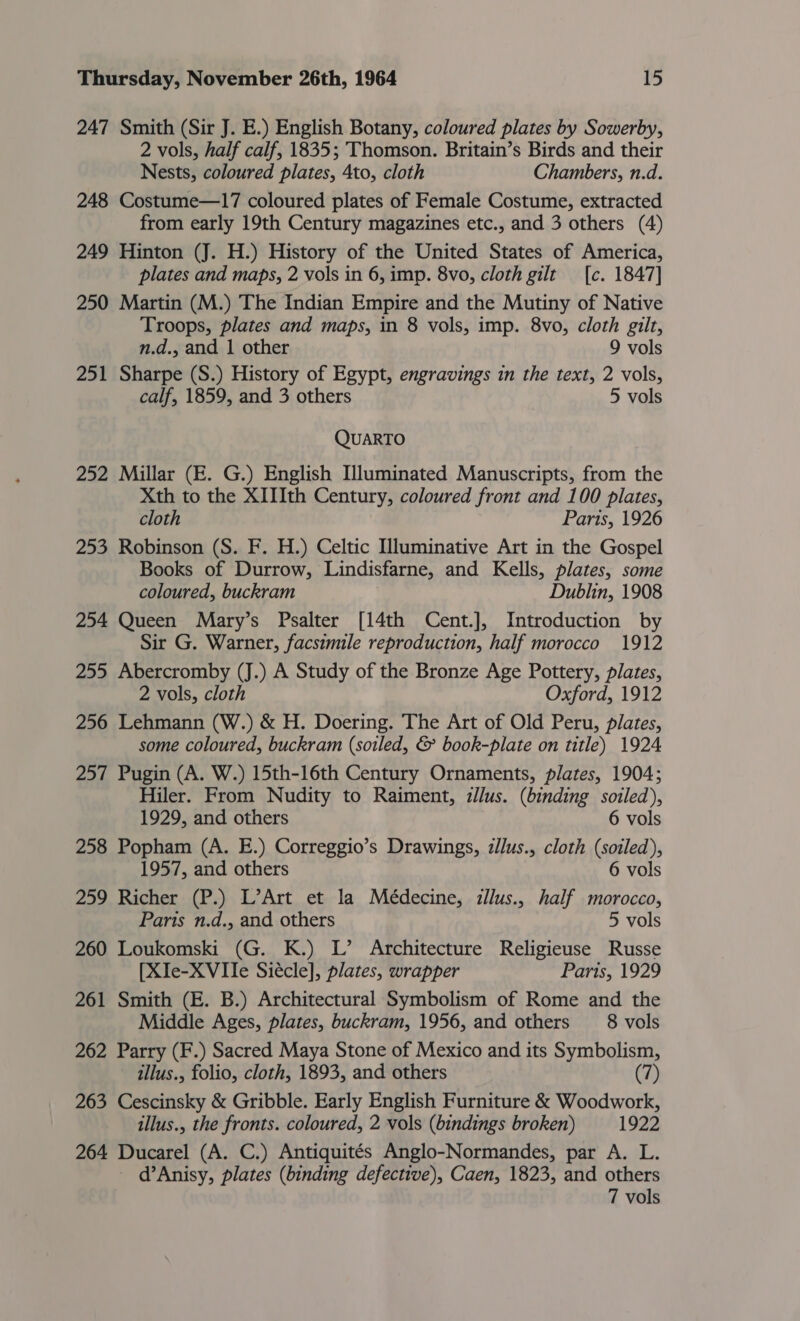 247 Smith (Sir J. E.) English Botany, coloured plates by Sowerby, 2 vols, half calf, 1835; Thomson. Britain’s Birds and their Nests, coloured plates, 4to, cloth Chambers, n.d. 248 Costume—17 coloured plates of Female Costume, extracted from early 19th Century magazines etc., and 3 others (4) 249 Hinton (J. H.) History of the United States of America, plates and maps, 2 vols in 6, imp. 8vo, cloth gilt [c. 1847] 250 Martin (M.) The Indian Empire and the Mutiny of Native Troops, plates and maps, in 8 vols, imp. 8vo, cloth gilt, n.d., and | other 9 vols 251 Sharpe (S.) History of Egypt, engravings in the text, 2 vols, calf, 1859, and 3 others 5 vols QUARTO 252 Millar (E. G.) English Uluminated Manuscripts, from the Xth to the XIIIth Century, coloured front and 100 plates, cloth Parts, 1926 253 Robinson (S. F. H.) Celtic Illuminative Art in the Gospel Books of Durrow, Lindisfarne, and Kells, plates, some coloured, buckram Dublin, 1908 254 Queen Mary’s Psalter [14th Cent.], Introduction by Sir G. Warner, facsimile reproduction, half morocco 1912 255 Abercromby (J.) A Study of the Bronze Age Pottery, plates, 2 vols, cloth Oxford, 1912 256 Lehmann (W.) &amp; H. Doering. The Art of Old Peru, plates, some coloured, buckram (soiled, &amp; book-plate on title) 1924 257 Pugin (A. W.) 15th-16th Century Ornaments, plates, 1904; Hiler. From Nudity to Raiment, zllus. (binding soiled), 1929, and others 6 vols 258 Popham (A. E.) Correggio’s Drawings, zllus., cloth (soiled), 1957, and others 6 vols 259 Richer (P.) L’Art et la Médecine, illus., half morocco, Paris n.d., and others 5 vols 260 Loukomski (G. K.) L’ Architecture Religieuse Russe [XIe-XVIle Siécle], plates, wrapper Paris, 1929 261 Smith (E. B.) Architectural Symbolism of Rome and the Middle Ages, plates, buckram, 1956, and others _8 vols 262 Parry (F.) Sacred Maya Stone of Mexico and its Symbolism, illus., folio, cloth, 1893, and others (7) 263 Cescinsky &amp; Gribble. Early English Furniture &amp; Woodwork, illus., the fronts. coloured, 2 vols (bindings broken) 1922 264 Ducarel (A. C.) Antiquités Anglo-Normandes, par A. L. - d’Anisy, plates (binding defective), Caen, 1823, and others 7 vols