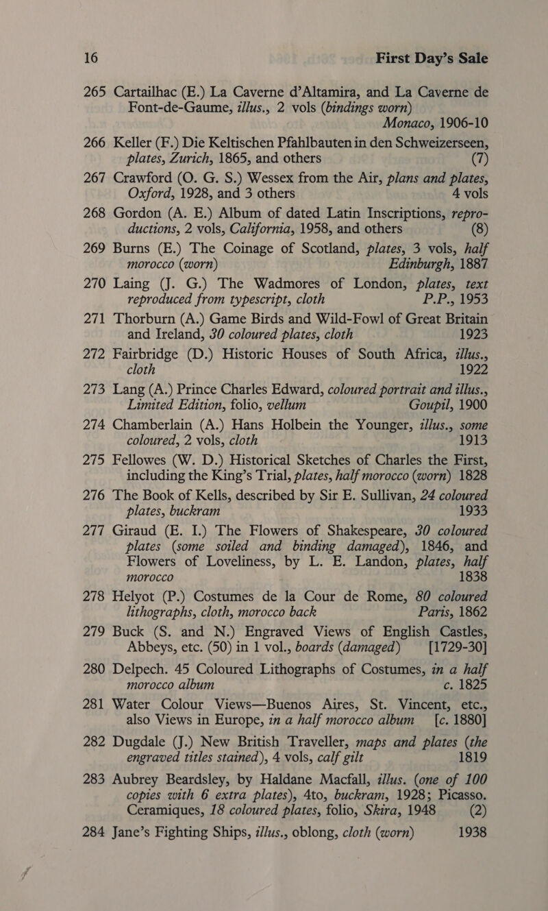 265 Cartailhac (E.) La Caverne d’Altamira, and La Caverne de Font-de-Gaume, z/lus., 2 vols (bindings worn) Monaco, 1906-10 266 Keller (F.) Die Keltischen Pfahlbauten in den Schweizerseen, plates, Zurich, 1865, and others (7) 267 Crawford (O. G. S.) Wessex from the Air, plans and plates, Oxford, 1928, and 3 others 4 vols 268 Gordon (A. E.) Album of dated Latin Inscriptions, repro- ductions, 2 vols, California, 1958, and others (8) 269 Burns (E.) The Coinage of Scotland, plates, 3 vols, half morocco (worn) Edinburgh, 1887 270 Laing (J. G.) The Wadmores of London, plates, text reproduced from typescript, cloth P.Foe 271 Thorburn (A.) Game Birds and Wild-Fowl of Great Britain and Ireland, 30 coloured plates, cloth 1923 272 Fairbridge (D.) Historic Houses of South Africa, zllus., cloth 1922 273 Lang (A.) Prince Charles Edward, coloured portrait and illus., Limited Edition, folio, vellum Goupil, 1900 274 Chamberlain (A.) Hans Holbein the Younger, z/lus., some coloured, 2 vols, cloth 1913 275 Fellowes (W. D.) Historical Sketches of Charles the First, including the King’s Trial, plates, half morocco (worn) 1828 276 The Book of Kells, described by Sir E. Sullivan, 24 coloured plates, buckram 1933 277 Giraud (E. I.) The Flowers of Shakespeare, 30 coloured plates (some soiled and binding damaged), 1846, and Flowers of Loveliness, by L. E. Landon, plates, half morocco 1838 278 Helyot (P.) Costumes de la Cour de Rome, 80 coloured lithographs, cloth, morocco back Paris, 1862 279 Buck (S. and N.) Engraved Views of English Castles, Abbeys, etc. (50) in 1 vol., boards (damaged) [1729-30] 280 Delpech. 45 Coloured Lithographs of Costumes, zm a half morocco album c. 1825 281 Water Colour Views—Buenos Aires, St. Vincent, etc., also Views in Europe, in a half morocco album _ {[c. 1880] 282 Dugdale (J.) New British Traveller, maps and plates (the engraved titles stained), 4 vols, calf gilt 1819 283 Aubrey Beardsley, by Haldane Macfall, zllus. (one of 100 copies with 6 extra plates), 4to, buckram, 1928; Picasso. Ceramiques, 18 coloured plates, folio, Skira, 1948 (2) 284 Jane’s Fighting Ships, z/lus., oblong, cloth (worn) 1938