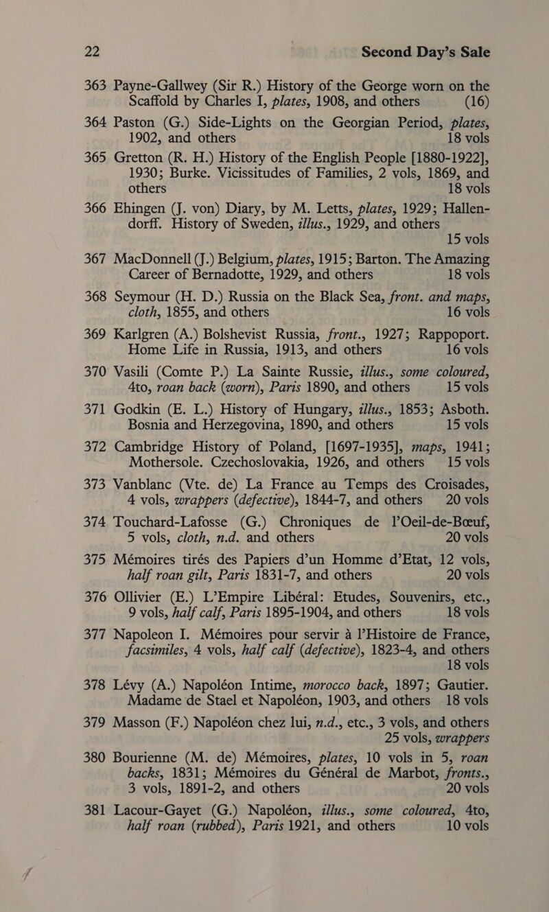 363 Payne-Gallwey (Sir R.) History of the George worn on the Scaffold by Charles I, plates, 1908, and others (16) 364 Paston (G.) Side-Lights on the Georgian Period, plates, 1902, and others 18 vols 365 Gretton (R. H.) History of the English People [1880-1922], 1930; Burke. Vicissitudes of Families, 2 vols, 1869, and others 18 vols 366 Ehingen (J. von) Diary, by M. Letts, plates, 1929; Hallen- dorff. History of Sweden, z/lus., 1929, and others 15 vols 367 MacDonnell (J.) Belgium, plates, 1915; Barton. The Amazing Career of Bernadotte, 1929, and others 18 vols 368 Seymour (H. D.) Russia on the Black Sea, front. and maps, cloth, 1855, and others 16 vols. 369 Karlgren (A.) Bolshevist Russia, front., 1927; Rappoport. Home Life in Russia, 1913, and others 16 vols 370 Vasili (Comte P.) La Sainte Russie, illus., some coloured, Ato, roan back (worn), Paris 1890, and others 15 vols 371 Godkin (E. L.) History of Hungary, zJus., 1853; Asboth. Bosnia and Herzegovina, 1890, and others 15 vols 372 Cambridge History of Poland, [1697-1935], maps, 1941; Mothersole. Czechoslovakia, 1926, and others 15 vols 373 Vanblanc (Vte. de) La France au Temps des Croisades, 4 vols, wrappers (defective), 1844-7, and others 20 vols 374 Touchard-Lafosse (G.) Chroniques de lTOeil-de-Beeuf, 5 vols, cloth, n.d. and others 20 vols 375 Mémoires tirés des Papiers d’un Homme d’Etat, 12 vols, half roan gilt, Paris 1831-7, and others 20 vols 376 Ollivier (E.) L’Empire Libéral: Etudes, Souvenirs, etc., 9 vols, half calf, Paris 1895-1904, and others 18 vols 377 Napoleon I. Mémoires pour servir 4 l’Histoire de France, facsimiles, 4 vols, half calf (defective), 1823-4, and others 18 vols 378 Lévy (A.) Napoléon Intime, morocco back, 1897; Gautier. Madame de Stael et Napoléon, 1903, and others 18 vols 379 Masson (F.) Napoléon chez lui, n.d., etc., 3 vols, and others 25 vols, wrappers 380 Bourienne (M. de) Mémoires, plates, 10 vols in 5, roan backs, 1831; Mémoires du Général de Marbot, fronts., 3 vols, 1891-2, and others 20 vols 381 Lacour-Gayet (G.) Napoléon, dllus., some coloured, Ato, half roan (rubbed), Paris 1921, and others 10 vols