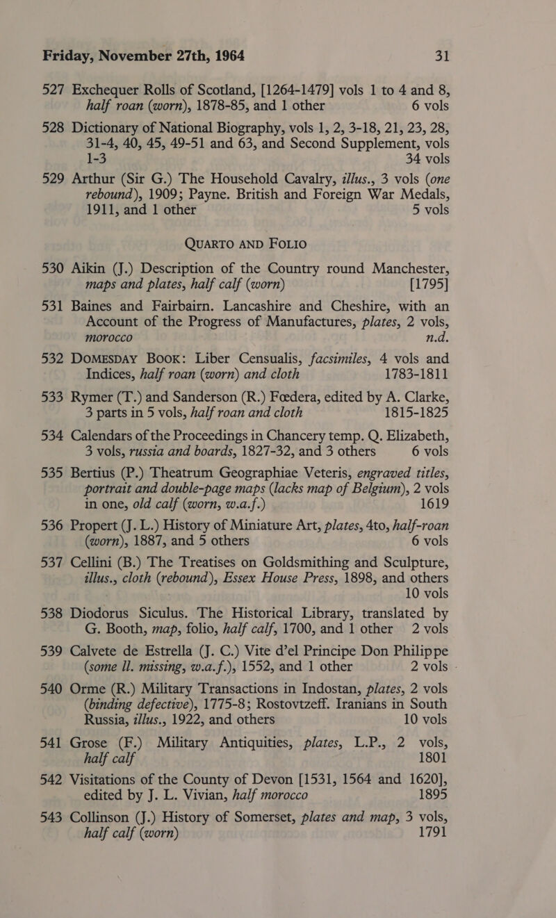 527 Exchequer Rolls of Scotland, [1264-1479] vols 1 to 4 and 8, half roan (worn), 1878-85, and 1 other 6 vols 528 Dictionary of National Biography, vols 1, 2, 3-18, 21, 23, 28, 31-4, 40, 45, 49-51 and 63, and Second Supplement, vols 1-3 34 vols 529 Arthur (Sir G.) The Household Cavalry, zllus., 3 vols (one rebound), 1909; Payne. British and Foreign War Medals, 1911, and 1 other 5 vols QUARTO AND FOLIO 530 Aikin (J.) Description of the Country round Manchester, maps and plates, half calf (worn) [1795] 531 Baines and Fairbairn. Lancashire and Cheshire, with an Account of the Progress of Manufactures, plates, 2 vols, morocco n.d. 532 DOMESDAY Book: Liber Censualis, facsimiles, 4 vols and Indices, half roan (worn) and cloth 1783-1811 533 Rymer (T.) and Sanderson (R.) Foedera, edited by A. Clarke, 3 parts in 5 vols, half roan and cloth 1815-1825 534 Calendars of the Proceedings in Chancery temp. Q. Elizabeth, 3 vols, russia and boards, 1827-32, and 3 others 6 vols 535 Bertius (P.) Theatrum Geographiae Veteris, engraved titles, portrait and double-page maps (lacks map of Belgium), 2 vols in one, old calf (worn, w.a.f.) 1619 536 Propert (J. L.) History of Miniature Art, plates, 4to, half-roan (worn), 1887, and 5 others 6 vols 537 Cellini (B.) The Treatises on Goldsmithing and Sculpture, tllus., cloth (rebound), Essex House Press, 1898, and others 10 vols 538 Diodorus Siculus. The Historical Library, translated by G. Booth, map, folio, half calf, 1700, and 1 other 2 vols 539 Calvete de Estrella (J. C.) Vite d’el Principe Don Philippe (some Il. missing, w.a.f.), 1552, and 1 other 2 vols - 540 Orme (R.) Military Transactions in Indostan, plates, 2 vols (binding defective), 1775-8; Rostovtzeff. Iranians in South Russia, z/Jus., 1922, and others 10 vols 541 Grose (F.) Military Antiquities, plates, L.P., 2 vols, half calf 1801 542 Visitations of the County of Devon [1531, 1564 and 1620], edited by J. L. Vivian, half morocco 1895 543 Collinson (J.) History of Somerset, plates and map, 3 vols, half calf (worn) 1791